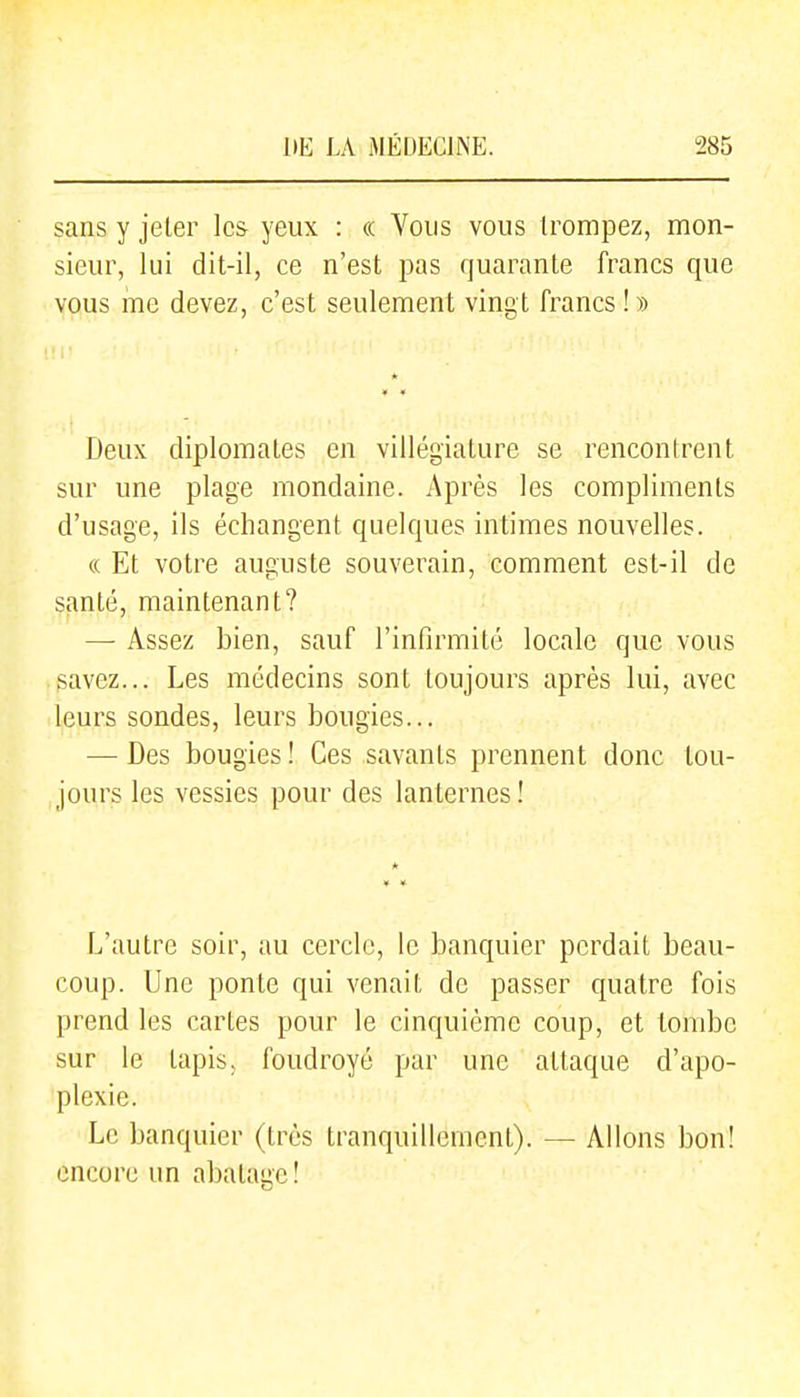 sans y jeler les yeux : « Vous vous trompez, mon- sieur, lui dit-il, ce n'est pas quarante francs que vous me devez, c'est seulement ving t francs ! » Deux diplomates en villégiature se rencontrent sur une plage mondaine. Après les compliments d'usage, ils échangent quelques intimes nouvelles. c( Et votre auguste souverain, comment est-il de santé, maintenant? — Assez bien, sauf l'infirmité locale que vous savez... Les médecins sont toujours après lui, avec leurs sondes, leurs bougies... — Des bougies! Ces savants prennent donc tou- jours les vessies pour des lanternes! L'autre soir, au cercle, le banquier perdait beau- coup. Une ponte qui venait de passer quatre fois prend les cartes pour le cinquième coup, et tombe sur le tapis, foudroyé par une attaque d'apo- plexie. Le banquier (très tranquillement). — Allons bon! encore un abalage !