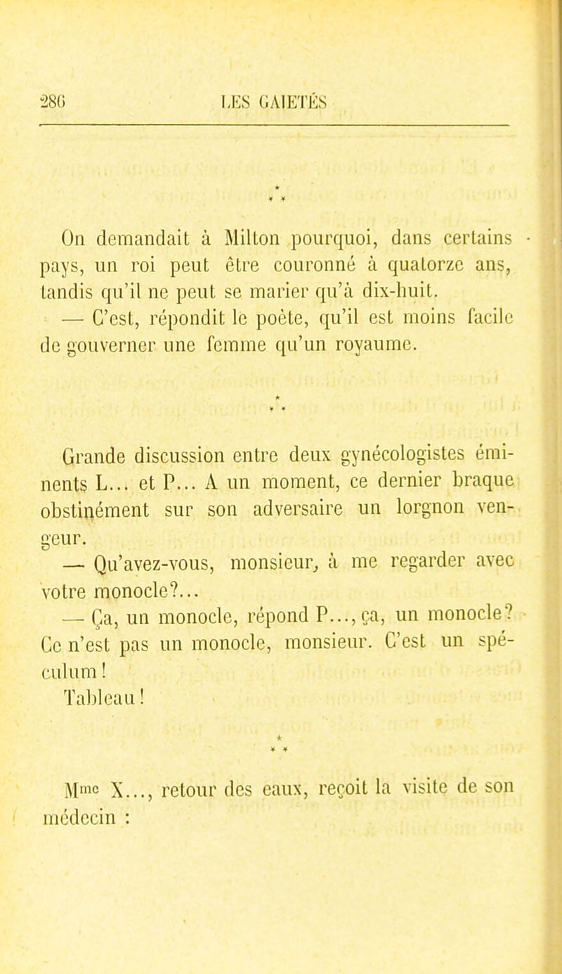On demandait à Millon pourquoi, dans certains • pays, un roi peut être couronné à quatorze ans, tandis qu'il ne peut se marier qu'à dix-huit. — C'est, répondit le poète, qu'il est moins facile de gouverner une femme qu'un royaume. Grande discussion entre deux gynécologistes émi- nents L... et P... A un moment, ce dernier braque obstinément sur son adversaire un lorgnon ven- geur. — Qu'avez-vous, monsieur, à me regarder avec votre monocle?... — Ça, un monocle, répond P..., ça, un monocle? Ce n'est pas un monocle, monsieur. C'est un spé- culum ! Tableau ! Mme X..., retour des eaux, reçoit la visite de son médecin :