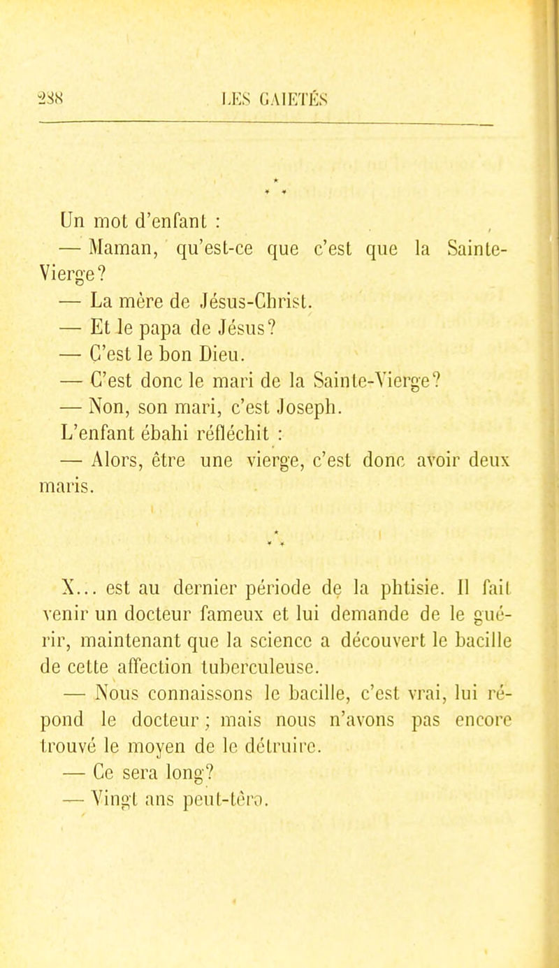Un mot d'enfant : — Maman, qu'est-ce que c'est que la Sainte- Vierge? — La mère de Jésus-Christ. — Et Je papa de Jésus? — C'est le bon Dieu. — C'est donc le mari de la Sainte-Vierge? — Non, son mari, c'est Joseph. L'enfant ébahi réfléchit : — Alors, être une vierge, c'est donc avoir deux maris. X... est au dernier période de la phtisie. Il fait venir un docteur fameux et lui demande de le gué- rir, maintenant que la science a découvert le bacille de cette affection tuberculeuse. — Nous connaissons le bacille, c'est vrai, lui ré- pond le docteur ; mais nous n'avons pas encore trouvé le moyen de le détruire. — Ce sera long? — Vingt ans peut-tèro.