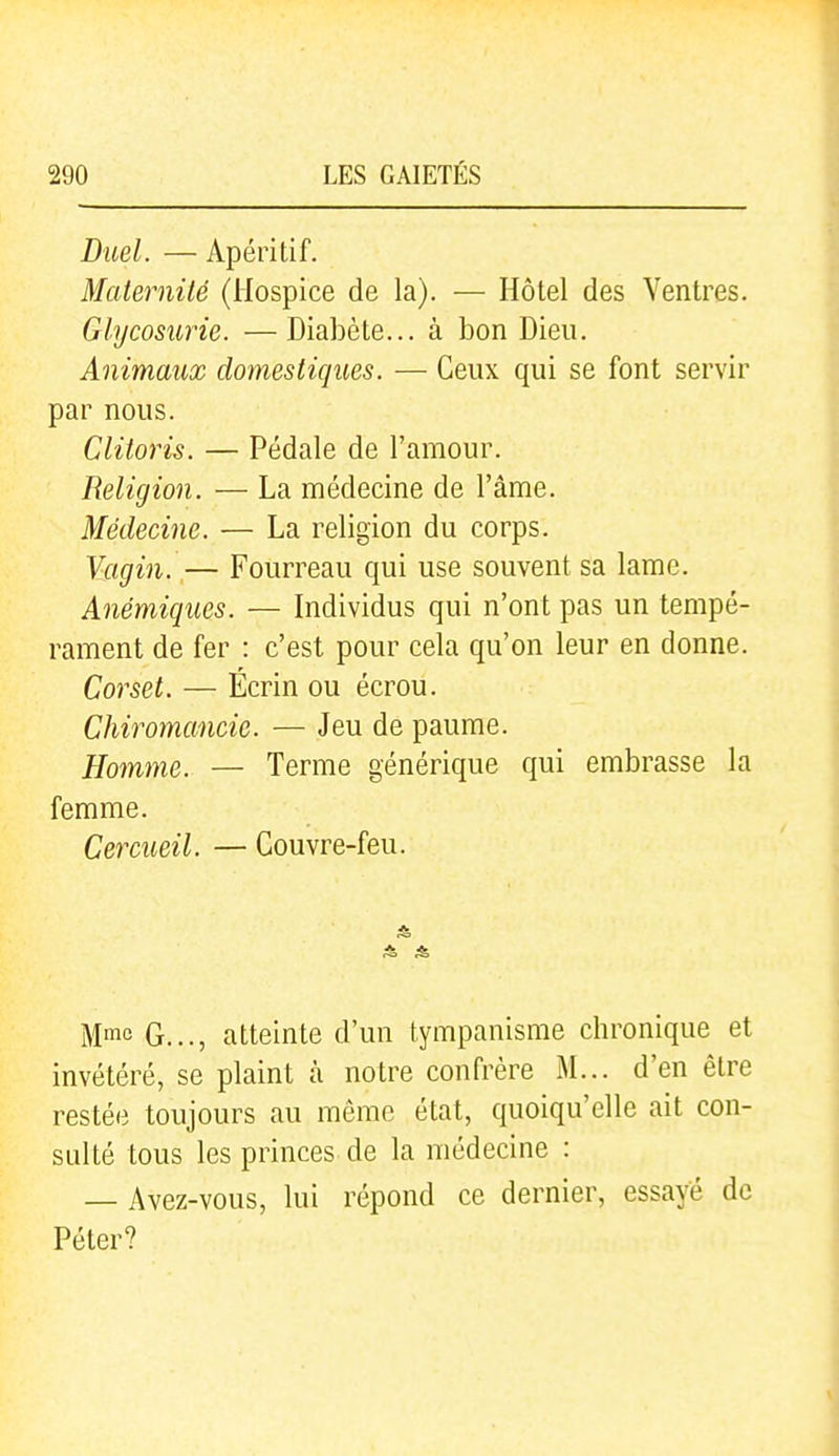 Diœl. — Apéritif. Maternité (Hospice de la). — Hôtel des Ventres. Glycosurie. —Diabète... à bon Dieu. Animaux domestiques. — Ceux qui se font servir par nous. Clitoris. — Pédale de l'amour. Religion. — La médecine de l'âme. Médecine. — La religion du corps. Vagin. — Fourreau qui use souvent sa lame. Anémiques. — Individus qui n'ont pas un tempé- rament de fer : c'est pour cela qu'on leur en donne. Corset. — Écrin ou écrou. Chiromancie. — Jeu de paume. Homme. — Terme générique qui embrasse la femme. Cercueil. — Couvre-feu. Mme G..., atteinte d'un tympanisme chronique et invétéré, se plaint à notre confrère M... d'en être restée toujours au môme état, quoiqu'elle ait con- sulté tous les princes de la médecine : — Avez-vous, lui répond ce dernier, essayé de Péter?