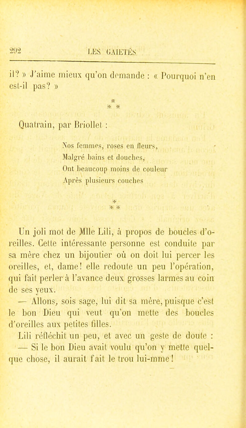 I.ES (JA1E'1'É,S il? )) J'aime mieux qu'on demande : « Pourquoi n'en esl-il pas? » H- H- :+: Quatrain, par Briollet. : Nos femmes, roses en fleurs, Malgré bains et douclics, Ont beaucoup moins de couleur Après plusieurs couches ■K :+; Un joli mot de Mlle Lili, à propos de boucles d'o- reilles. Cette intéressante personne est conduite par sa mère chez un bijoutier où on doit lui percer les oreilles, et, dame! elle redoute un peu l'opération, qui fait perler à l'avance deux grosses larmes au coin de ses yeux. — Allons^ sois sage, lui dit sa mère, puisque c'est le bon Dieu qui veut qu'on mette des boucles d'oreilles aux petites filles. Lili réfléchit un peu, et avec un geste de doute : — Si le bon Dieu avait voulu qu'on y mette quel- que chose, il aurait fait le trou lui-mme !