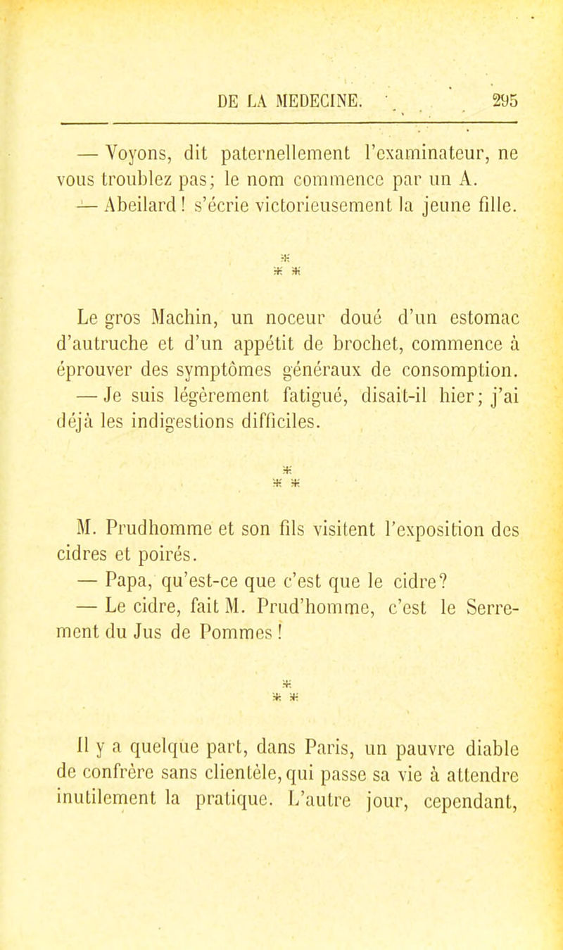 — Voyons, dit paternellement l'examinateur, ne vous troublez pas; le nom commence par un A. — Abeilard ! s'écrie victorieusement la jeune fille. m * Le gros Machin, un noceur doué d'un estomac d'autruche et d'un appétit de brochet, commence à éprouver des symptômes généraux de consomption. — Je suis légèrement fatigué, disait-il hier; j'ai déjà les indigestions difficiles. ■H M. Prudhomme et son fils visitent l'exposition des cidres et poirés. — Papa, qu'est-ce que c'est que le cidre? — Le cidre, fait M. Prud'homme, c'est le Serre- ment du Jus de Pommes ! :+: Il y a quelque part, dans Paris, un pauvre diable de confrère sans clientèle, qui passe sa vie à attendre inutilement la pratique. L'autre jour, cependant,