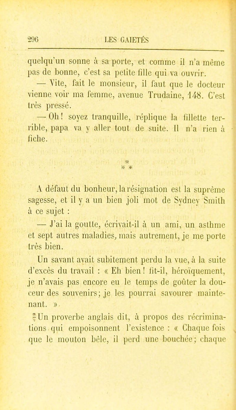 quelqu'un sonne à sa porle, et comme il n'a même pas de bonne, c'est sa petite fille qui va ouvrir. — Vite, fait le monsieur, il faut que le docteur vienne voir ma femme, avenue Trudaine, 148. C'est très pressé. — Oh ! soyez tranquille, réplique la fillette ter- rible, papa va y aller tout de suite. Il n'a rien à fiche. Ht •H ;+; A défaut du bonheur, la résignation est la suprême sagesse, et il y a un bien joli mot de Sydney Smith à ce sujet : — J'ai la goutte, écrivait-il à un ami, un asthme et sept autres maladies^ mais autrement, je me porte très bien. Un savant avait subitement perdu la vue, à la suite d'excès du travail : « Eh bien ! fit-il, héroïquement, je n'avais pas encore eu le temps de goûter la dou- ceur des souvenirs; je les pourrai savourer mainte- nant. » ^Un proverbe anglais dit, à propos des récrimina- tions qui empoisonnent l'existence: « Chaque fois que le mouton hèle, il perd une bouchée; chaque