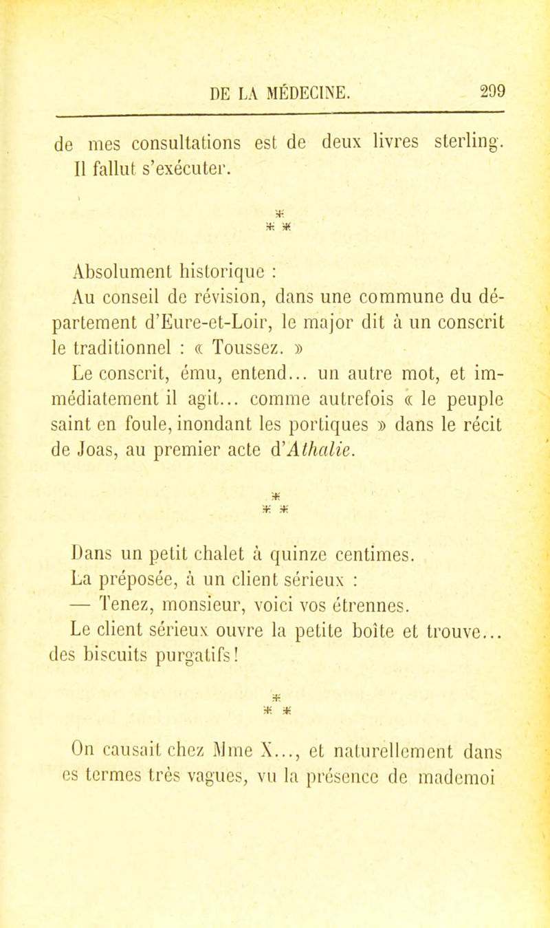 de mes consultations est de deux livres sterling. Il fallut s'exécuter. Absolument hisloriquc : Au conseil de révision, dans une commune du dé- partement d'Eure-et-Loir, le major dit à un conscrit le traditionnel : « Toussez. » Le conscrit, ému, entend... un autre mot, et im- médiatement il agit... comme autrefois « le peuple saint en foule, inondant les portiques » dans le récit de Joas, au premier acte d'Athalie. Dans un petit chalet à quinze centimes. La préposée, à un client sérieux : — Tenez, monsieur, voici vos étrennes. Le client sérieux ouvre la petite boîte et trouve... des biscuits purgatifs! H- H- * On causait chez Mme X..., et naturellement dans es termes très vagues, vu la présence de mademoi