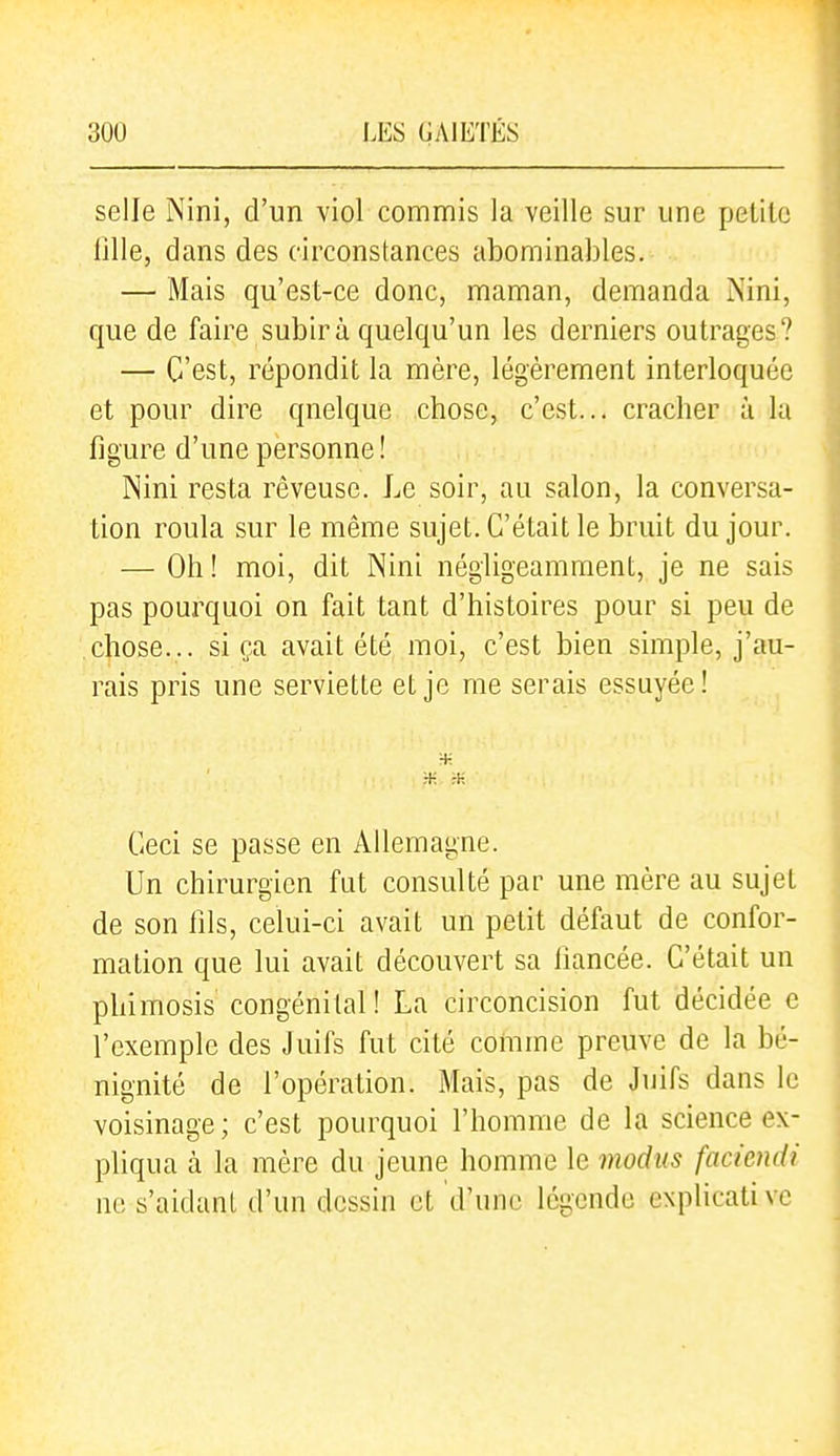 selle Nini, d'un viol commis la veille sur une petite lille, dans des circonstances abominables. — Mais qu'est-ce donc, maman, demanda Nini, que de faire subira quelqu'un les derniers outrages? — C'est, répondit la mère, légèrement interloquée et pour dire qnelque chose, c'est... cracher à la figure d'une personne ! Nini resta rêveuse. Le soir, au salon, la conversa- tion roula sur le même sujet. C'était le bruit du jour. — Oh ! moi, dit Nini négligeamment, je ne sais pas pourquoi on fait tant d'histoires pour si peu de chose... si ça avait été moi, c'est bien simple, j'au- rais pris une serviette et je me serais essuyée ! Ceci se passe en Allemagne. Un chirurgien fut consulté par une mère au sujet de son fils, celui-ci avait un petit défaut de confor- mation que lui avait découvert sa fiancée. C'était un phimosis congénital! La circoncision fut décidée e l'exemple des Juifs fut cité comme preuve de la bé- nignité de l'opération. Mais, pas de Juifs dans le voisinage; c'est pourquoi l'homme de la science ex- pliqua à la mère du jeune homme le modus faciendi ne s'aidant d'un dessin et d'une légende explicati vc