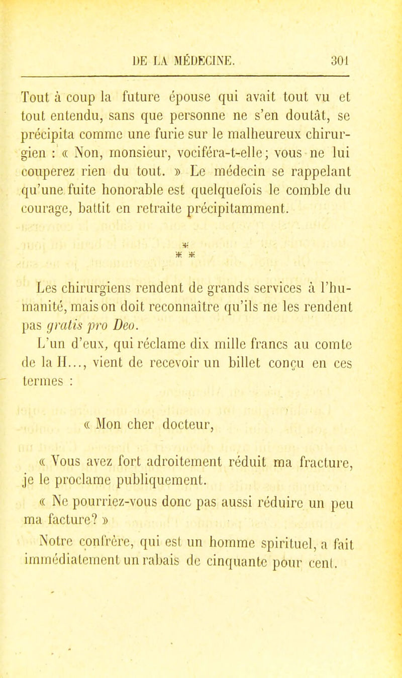 Tout à coup la future épouse qui avait tout vu et tout entendu, sans que personne ne s'en doutât, se précipita comme une furie sur le malheureux chirur- gien : (( Non, monsieur, vociféra-t-elle ; vous ne lui couperez rien du tout. » Le médecin se rappelant qu'une fuite honorable est quelquefois le comble du courage, battit en retraite précipitamment. Les chirurgiens rendent de grands services à l'hu- manité, maison doit reconnaître qu'ils ne les rendent pas gratis pro Deo. L'un d'eux, qui réclame dix mille francs au comte de la H..., vient de recevoir un billet conçu en ces ternies : (( Mon cher docteur, (( Vous avez fort adroitement réduit ma fracture, je le proclame publiquement. « Ne pourriez-vous donc pas aussi réduire un peu ma facture? » Notre confrère, qui est un homme spirituel, a fait immédiatement un rabais de cinquante pour cen(.