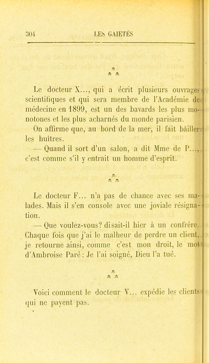 *, ■ Le docteur X..., qui a écrit plusieurs ouvrages> scienliliques et qui sera membre de l'Académie dcc médecine en 1899, est un des bavards les plus mo-- notones et les plus acharnés du monde parisien. On affirme que, au bord de la mer, il fait bàillerr les huîtres. — Quand il sort d'un salon, a dit Mme de P...,, c'est comme s'il y entrait un homme d'esprit. Le docteur F... n'a pas de chance avec ses ma-- lades. Mais il s'en console avec une joviale résigna-- tion. — Que voulez-vous? disait-il hier à un confrère. Chaque fois que j'ai le malheur de perdre un client,, je retourne ainsi, comme c'est mon droit, le mot' d'Ambroise Paré: Je l'ai soigné, Dieu l'a tué. Voici comment le docteur V... expédie les clients^ (jui ne |)ayent pas.