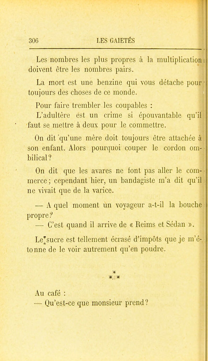 Les nombres les plus propres à la multiplication. doivent être les nombres pairs. La mort est une benzine qui vous détache pour toujours des choses de ce monde. Pour faire trembler les coupables : L'adultère est un crime si épouvantable qu'il faut se mettre à deux pour le commettre. On dit 'qu'une mère doit toujours être attachée à son enfant. Alors pourquoi couper le cordon om- bilical? On dit que les avares ne font pas aller le com- merce ; cependant hier, un bandagiste m'a dit qu'il ne vivait que de la varice. — A quel moment un voyageur a-t-il la bouche propre — C'est quand il arrive de « Reims et Sedan ». Lejsucre est tellement écrasé d'impôts que je m'é- tonne de le voir autrement qu'en poudre. Au café : — Qu'est-ce que monsieur prend?