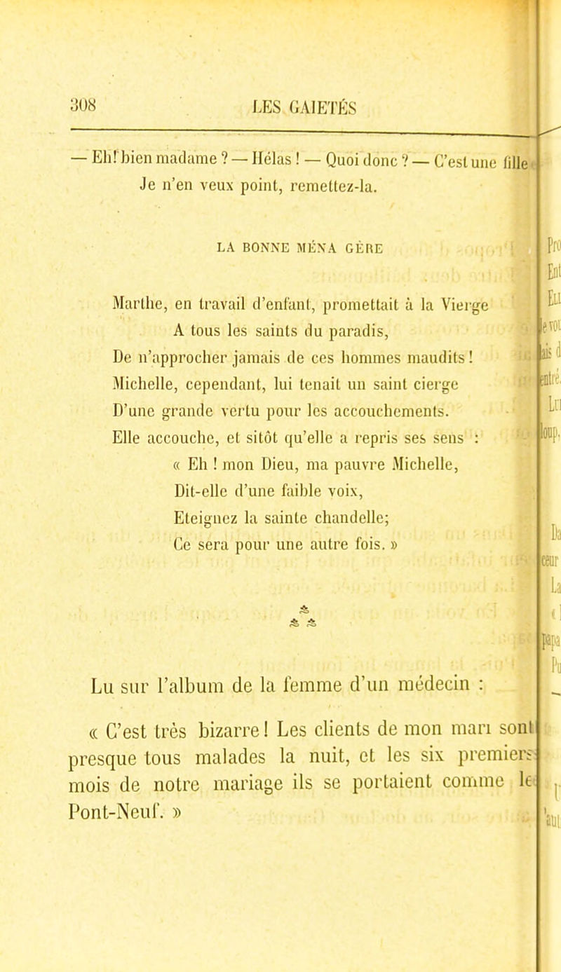 — Ehî'bien madame ? — Hélas ! — Quoi donc ? — C'est une fille ■ Je n'en veux point, remettez-la. LA BONNE MENA GÈRE Marthe, en travail d'enfant, promettait à la Vierge A tous les saints du paradis, ' De n'approcher jamais de ces hommes maudits ! Michelle, cependant, lui tenait un saint cierge '•' D'une grande vertu pour les accouchements. Elle accouche, et sitôt qu'elle a repris ses sens : « Eh ! mon Dieu, ma pauvre Michelle, Dit-elle d'une faible voix. Eteignez la sainte chandelle; Ce sera pour une autre fois. » Eli evoi Lu Lu sur l'album de la femme d'un médecin : (( C'est très bizarre! Les clients de mon mari sont presque tous malades la nuit, et les six premier; mois de notre mariage ils se portaient comme le Pont-Neuf. ))