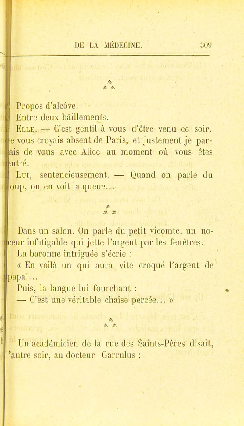 Propos d'alcôve. Entre deux bâillements. Elle. — C'est gentil à vous d'être venu ce soir, e vous croyais absent de Paris, et justement je par- ais de vous avec Alice au moment où vous êtes sntré. Lui, sentencieusement. — Quand on parle du oup, on en voit la queue... Dans un salon. On parle du petit vicomte, un no- ceur infatigable qui jette l'argent par les fenêtres. La baronne intriguée s'écrie : « En voilà un qui aura vite croqué l'argent de papa!... Puis, la langue lui fourchant : — C'est une véritable chaise percée... » Un académicien de la rue des Saints-Pères disait, 'autre soir, au docteur Garrulus :