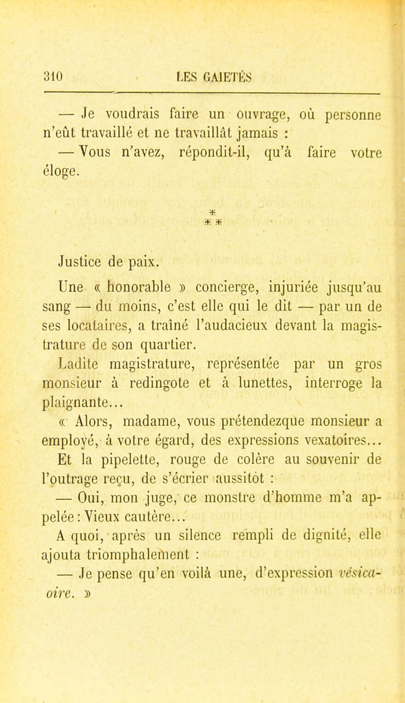 — Je voudrais faire un ouvrage, où personne n'eût travaillé et ne travaillât jamais : — Vous n'avez, répondit-il, qu'à faire votre éloge. H- ■¥. :* Justice de paix. Une (( honorable » concierge, injuriée jusqu'au sang — du moins, c'est elle qui le dit — par un de ses locataires, a traîné l'audacieux devant la magis- trature de son quartier. Ladite magistrature, représentée par un gros monsieur à redingote et à lunettes, interroge la plaignante... « Alors, madame, vous prétendezque monsieur a employé, à votre égard, des expressions vexatoires... Et la pipelette, rouge de colère au souvenir de l'outrage reçu, de s'écrier aussitôt : — Oui, mon juge,' ce monstre d'homme m'a ap- pelée : Vieux cautère... A quoi, après un silence rempli de dignité, elle ajouta triomphalement : — Je pense qu'en voilà une, d'expression vésica- oire. »
