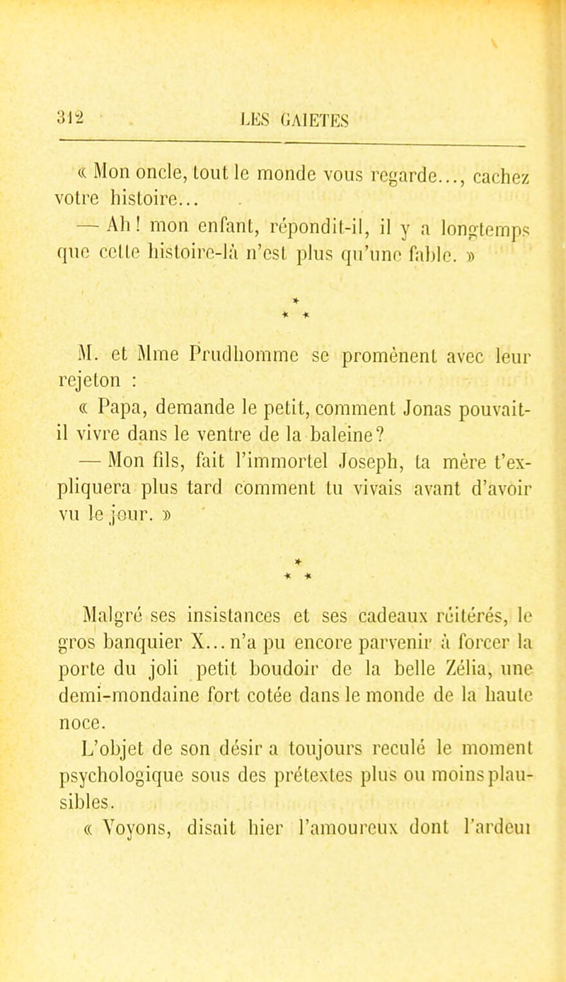 1 Mon oncle, tout le monde vous regarde..., cachez votre histoire... — Ah! mon enfant, répondit-il, il y a longtemps que celte histoire-là n'est plus qu'une fable. » * * M. et Mme Priidhomme se promènent avec leur rejeton : « Papa, demande le petit, comment Jonas pouvait- il vivre dans le ventre de la baleine? — Mon fils, fait l'immortel Joseph, ta mère t'ex- pliquera plus tard comment tu vivais avant d'avoir vu le jour. » * * Malgré ses insistances et ses cadeaux réitérés, le gros banquier X... n'a pu encore parvenir à forcer la porte du joli petit boudoir de la belle Zélia, une demi-mondaine fort cotée dans le monde de la haute noce. L'objet de son désir a toujours reculé le moment psychologique sous des prétextes plus ou moins plau- sibles. « Voyons, disait hier l'amoureux dont l'ardeui