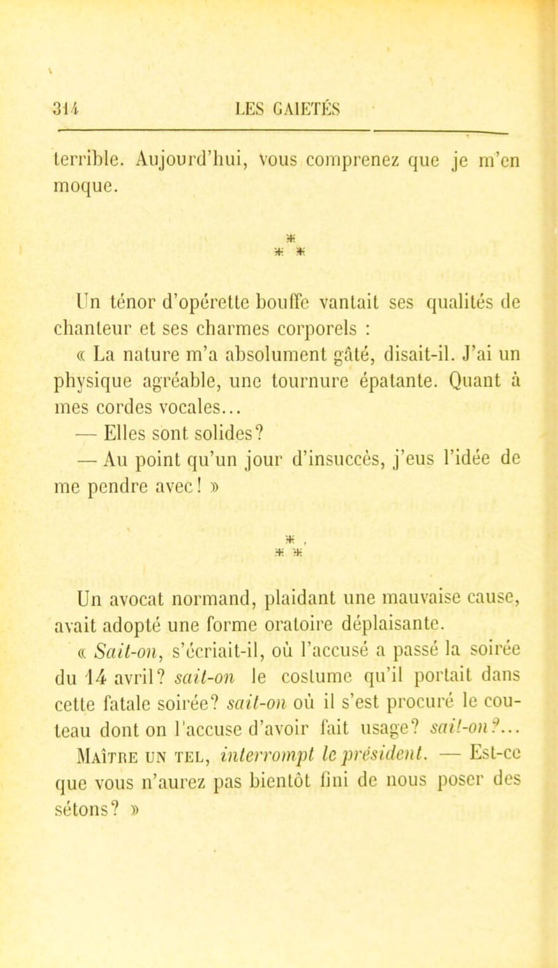 terrible. Aujourd'hui, vous comprenez que je m'en moque. Un ténor d'opérette bouffe vantait ses qualités de chanteur et ses charmes corporels : (( La nature m'a absolument gâté, disait-il. J'ai un physique agréable, une tournure épatante. Quant à mes cordes vocales... — Elles sont solides? — Au point qu'un jour d'insuccès, j'eus l'idée de me pendre avec ! » ■* , Un avocat normand, plaidant une mauvaise cause, avait adopté une forme oratoire déplaisante. « Sait-on, s'écriait-il, où l'accusé a passé la soirée du 14 avril? sail-on le costume qu'il portait dans cette fatale soirée? sail-on où il s'est procuré le cou- teau dont on l'accuse d'avoir fait usage? sail-on?... Maître un tel, inlerrompl leprésidenl. — Est-ce que vous n'aurez pas bientôt fini de nous poser des sétons? »