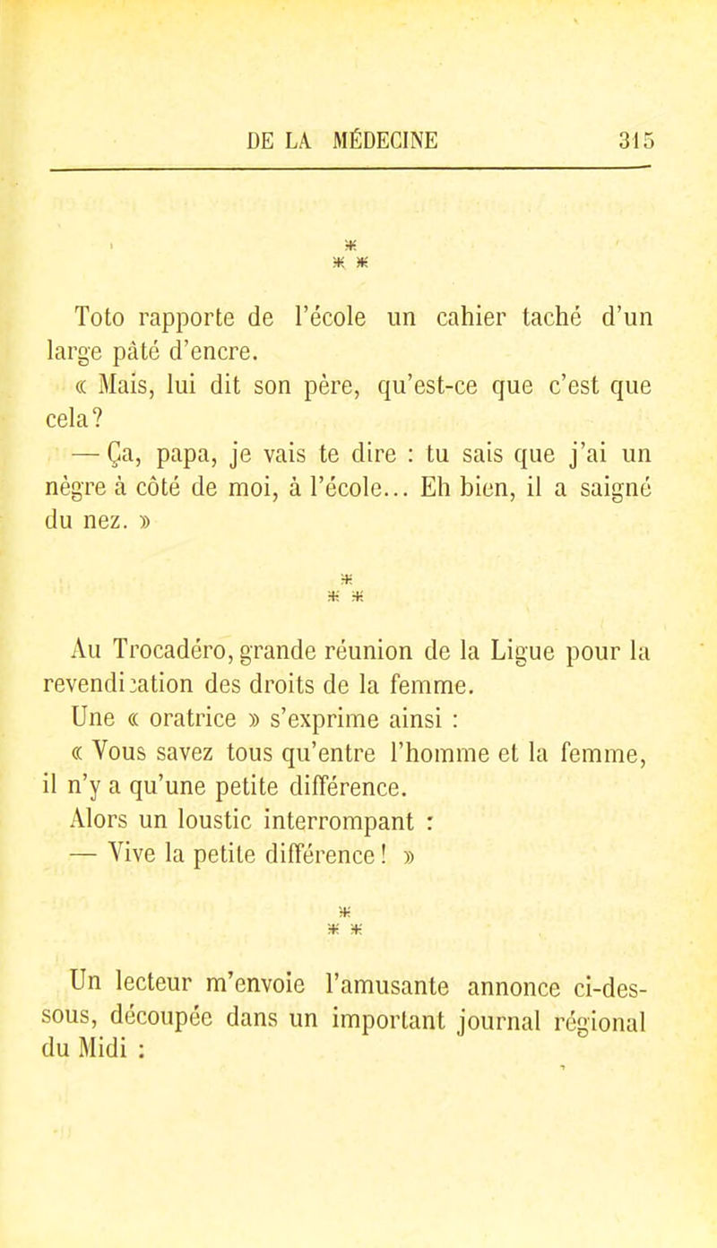 Toto rapporte de l'école un cahier taché d'un large pâté d'encre. (( Mais, lui dit son père, qu'est-ce que c'est que cela? — Ça, papa, je vais te dire : tu sais que j'ai un nègre à côté de moi, à l'école... Eh bien, il a saigné du nez. » •* Au Trocadéro, grande réunion de la Ligue pour la revendi :ation des droits de la femme. Une « oratrice » s'exprime ainsi : « Vous savez tous qu'entre l'homme et la femme, il n'y a qu'une petite différence. Alors un loustic interrompant : — Vive la petite différence ! » H: Un lecteur m'envoie l'amusante annonce ci-des- sous, découpée dans un important journal régional du Midi :