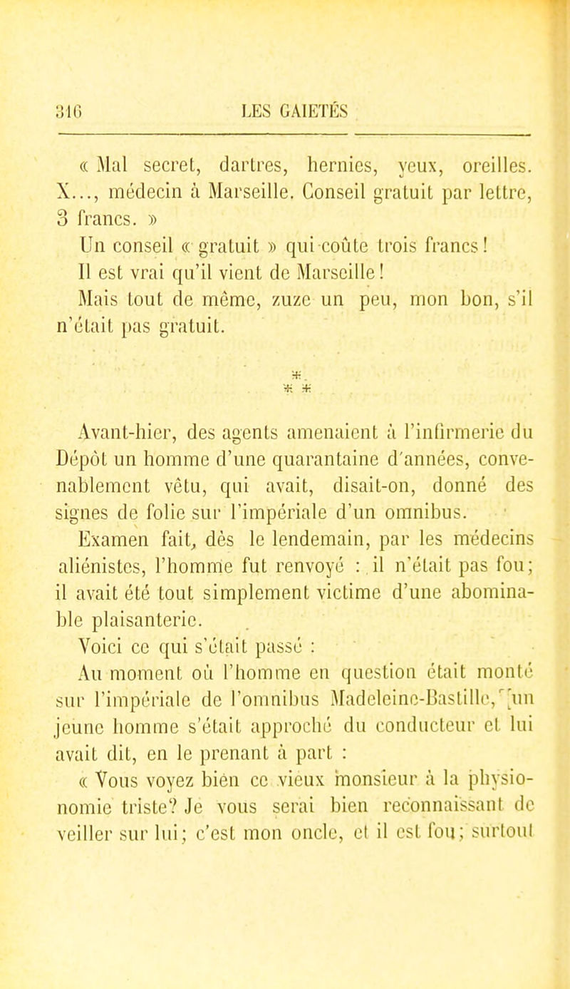 (( Mal secret, dartres, hernies, yeux, oreilles. X..., médecin à Marseille. Conseil gratuit par lettre, 3 francs. » Un conseil « gratuit » qui coûte trois francs! Il est vrai qu'il vient de Marseille ! Mais tout de même, zuze un peu, mon bon, s'il n'était pas gratuit. Avant-hier, des agents amenaient à l'infirmerie du Dépôt un homme d'une quarantaine d'années, conve- nablement vêtu, qui avait, disait-on, donné des signes de folie sur l'impériale d'un omnibus. Examen fait, dès le lendemain, par les médecins aliénistes, l'homme fut renvoyé : il n'était pas fou; il avait été tout simplement victime d'une abomina- ble plaisanterie. Voici ce qui s'était passé : Au moment où l'homme en question était monté sur l'impériale de l'omnibus Madeleine-Bastille,'un jeune homme s'était approché du conducteur et lui avait dit, en le prenant à part : « Vous voyez bien ce vieux monsieur à la physio- nomie triste? Je vous serai bien reconnaissant de veiller sur lui; c'est mon oncle, et il est fou; surtout
