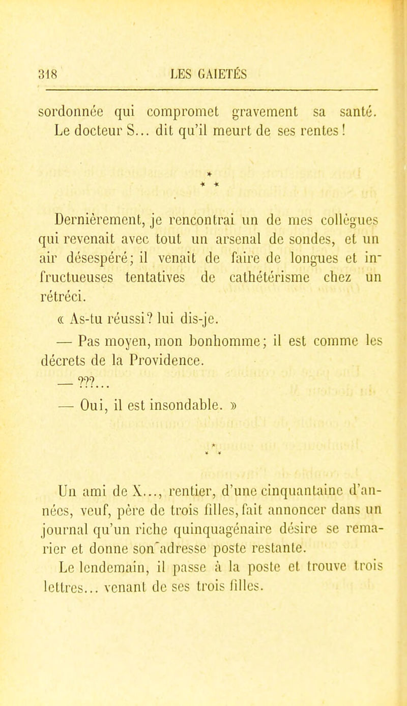 sordonnéc qui compromet gravement sa santé. Le docteur S... dit qu'il meurt de ses rentes ! » ♦ ••■ Dernièrement, je rencontrai un de mes collègues qui revenait avec tout un arsenal de sondes, et un air désespéré; il venait de faire de longues et in- fructueuses tentatives de cathétérisme chez un rétréci. « As-tu réussi? lui dis-je. — Pas moyen, mon bonhomme ; il est comme les décrets de la Providence. — Oui, il est insondable. » * Un ami de X..., rentier, d'une cinquantaine d'an- nées, veuf, père de trois fdles,fait annoncer dans un journal qu'un riche quinquagénaire désire se rema- rier et donne son'adresse poste restante. Le lendemain, il passe à la poste et trouve trois lettres... venant de ses trois lillcs.