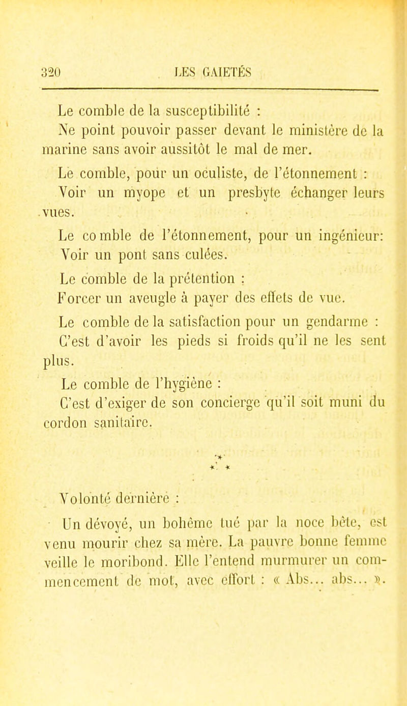 Le comble de la susceptibilité : Ne point pouvoir passer devant le ministère de la marine sans avoir aussitôt le mal de mer. Le comble, pour un oculiste, de l'étonnement : Voir un myope et un presbyte échanger leurs vues. Le comble de l'étonnement, pour un ingénieur: Voir un pont sans culées. Le comble de la prétention ; Forcer un aveugle à payer des effets de vue. Le comble de la satisfaction pour un gendarme : C'est d'avoir les pieds si froids qu'il ne les sent plus. Le comble de l'hygiène : C'est d'exiger de son concierge qu'il soit muni du cordon sanitaire. Volonté dernière : Un dévoyé, un bohème tué par la noce bcte, est venu mourir chez sa mère. La pauvre bonne femme veille le moribond. Elle l'entend murmurer un com- mencement de mot, avec effort : « Abs... abs... ».