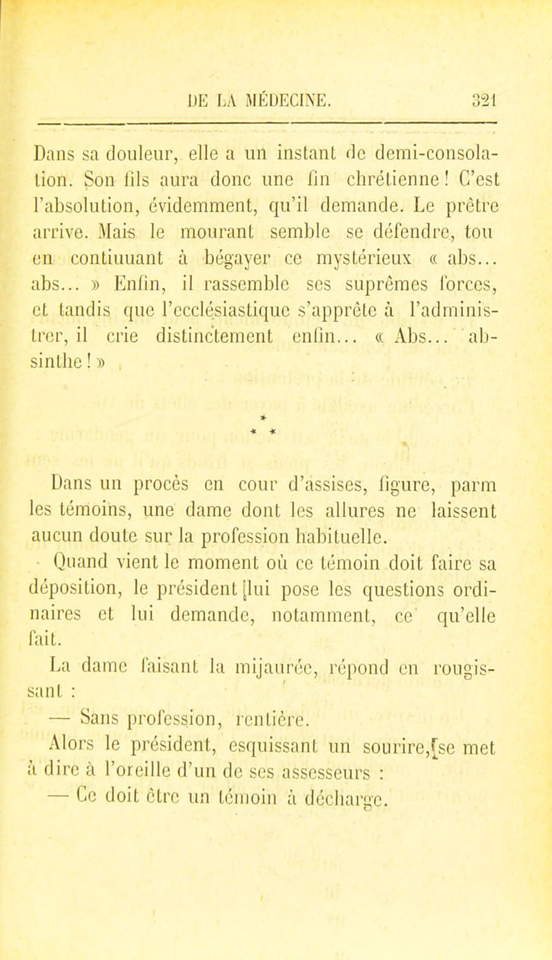 Dans sa douleur, elle a un instant de demi-consola- tion. Son lils aura donc une fin chrétienne ! C'est l'absolution, évidemment, qu'il demande. Le prêtre arrive. Mais le mourant semble se défendre, ton en continuant à bégayer ce mystérieux « abs... abs... » Enfin, il rassemble ses suprêmes forces, et tandis que l'ecclésiastique s'apprête à l'adminis- trer, il crie distinctement enfin... «Abs... ab- sinthe ! » * * * Dans un procès en cour d'assises, figure, parm les témoins, une dame dont les allures ne laissent aucun doute sur la profession habituelle. Quand vient le moment où ce témoin doit faire sa déposition, le président [lui pose les questions ordi- naires et lui demande, notamment, ce qu'elle fait. La dame faisant la mijaurée, répond en rougis- sant : — Sans profession, rentière. Alors le président, esquissant un sourire,fse met à dire à l'oreille d'un de ses assesseurs : — Ce doit être un témoin à décharge.