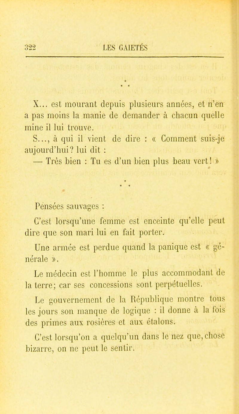 * X... est mourant depuis plusieurs années, et n'en a pas moins la manie de demander à chacun quelle mine il lui trouve. S..., à qui il vient de dire : « Comment suis-je aujourd'hui? lui dit : — Très bien : Tu es d'un bien plus beau vert! » Pensées sauvages : C'est lorsqu'une femme est enceinte qu'elle peut dire que son mari lui en fait porter. Une armée est perdue quand la panique est « gé- nérale )). Le médecin est l'homme le plus accommodant de la terre; car ses concessions sont perpétuelles. Le gouvernement de la République montre tous les jours son manque de logique : il donne à la fois des primes aux rosières et aux étalons. C'est lorsqu'on a quelqu'un dans le nez que, chose bizarre, on ne peut le sentir.
