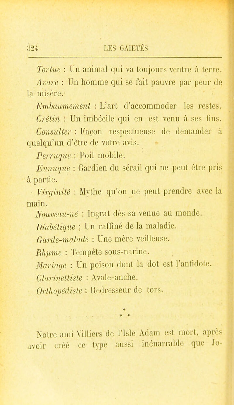 Tortue : Un animal qui va toujours ventre à terre. Avare : Un homme qui se fait pauvre par peur de la misère. Emhaumemenl : L'art d'accommoder les restes. Crétin : Un imbécile qui en est venu à ses fins. Consulter : Façon respectueuse de demander à quelqu'un d'être de votre avis. Perruque : Poil mobile. Eunuque : Gardien du sérail qui ne peut être pri.< à partie. Virginité : Mythe qu'on ne peut prendre avec la main. Nouveau-né : Ingrat dès sa venue au monde. Diabétique ; Un raffiné de la maladie. Garde-malade : Une mère veilleuse. Rhume : Tempête sous-narine. Mariage : Un poison dont la dot est l'antidote. Clarinettiste : Avale-anche. Orthopédiste : Redresseur de tors. ♦ * Notre ami ViUiers de l'Islc Adam est mort, après avoir créé ce type aussi inénarrable que Jo-
