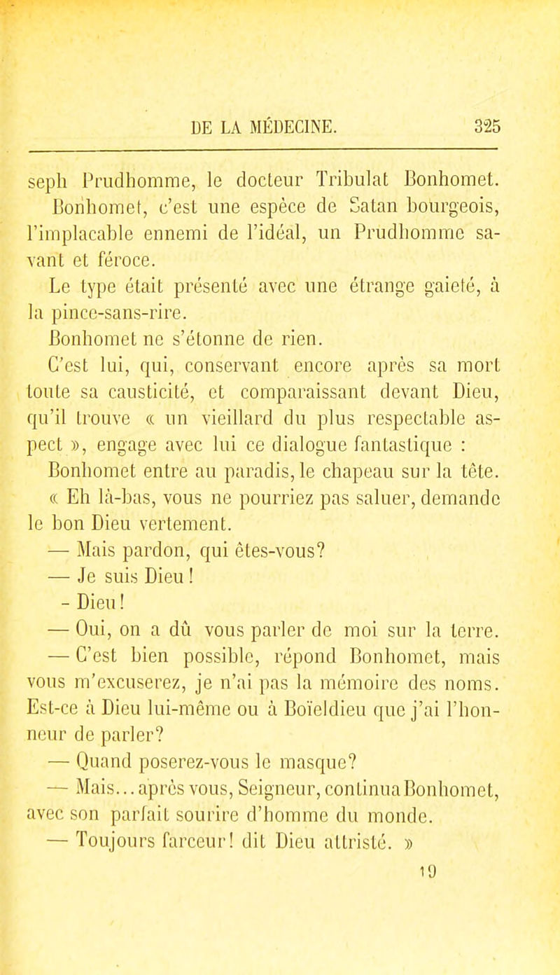 seph Prudhomme, le docteur Tribulat Bonhomet. Bonbomet, c'est une espèce de Satan bourgeois, l'implacable ennemi de l'idéal, un Prudliomme sa- vant et féroce. Le type était présenté avec une étrange gaieté, à la pince-sans-rire. Bonhomet ne s'étonne de rien. C'est lui, qui, conservant encore après sa mort toute sa causticité, et comparaissant devant Dieu, qu'il trouve « un vieillard du plus respectable as- pect », engage avec lui ce dialogue fantastique : Bonbomet entre au paradis, le cbapeau sur la tête. « Eh là-bas, vous ne pourriez pas saluer, demande le bon Dieu vertement. — Mais pardon, qui ètes-vous? — Je suis Dieu ! - Dieu ! — Oui, on a dû vous parler de moi sur la terre. — C'est bien possible, répond Bonhomet, mais vous m'excuserez, je n'ai pas la mémoire des noms. Est-ce à Dieu lui-même ou à Boïeldieu que j'ai l'hon- neur de parler? — Quand poserez-vous le masque? — Mais... après vous, Seigneur, continua Bonhomet, avec son parfait sourire d'homme du monde. — Toujours farceur! dit Dieu attristé. » 19