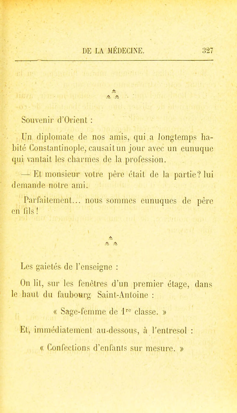 Souvenir d'Orient : Un diplomate de nos amis, qui a longtemps ha- bité Constantinople, causait un jour avec un eunuque qui vantait les charmes de la profession. — Et monsieur votre père était de la partie? lui demande notre ami. Parfaitement... nous sommes eunuques de père en (ils ! Les gaietés de l'enseigne : On lit, sur les fenêtres d'un premier étage, dans le haut du faubourg Saint-Antoine : « Sage-femme de i classe. » Et, immédiatement au-dessous, à l'entresol : « Confections d'cnfanis sur mesure. »