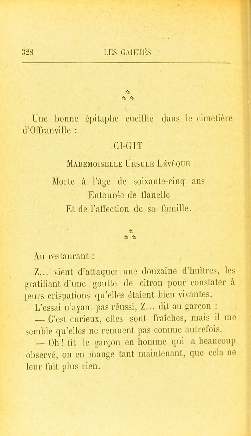 Une bonne épitaphe cueillie dans le cimetière d'Offranville : CI-GIT Mademoiselle Ursule Lévêque Morte à l'âge de soixante-cinq ans Entourée de flanelle Et de l'afl'ection de sa famille. Au restaurant : Z... vient d'attaquer une douzaine d'huîtres, les gratifiant d'une goutte de citron pour constater à leurs crispations qu'elles étaient bien vivantes. L'essai n'ayant pas réussi, Z... dit au garçon : — C'est curieux, elles sont fraîches, mais il me semble qu'elles ne remuent pas comme autrefois. — Oh ! fit le garçon en homme qui a beaucoup observé, on en mange tant maintenant, que cela ne leur fait plus rien.