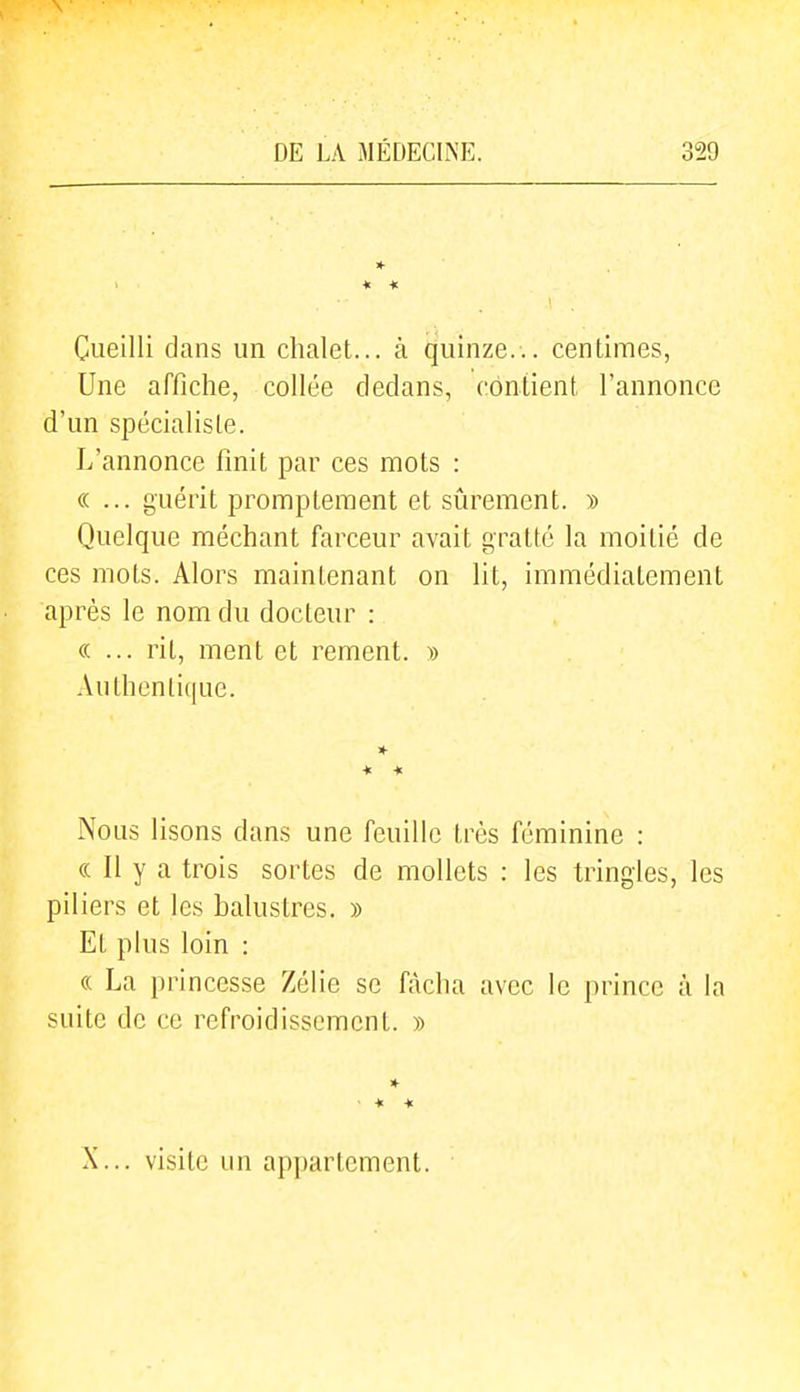 * Cueilli clans un chalet... à quinze... centimes, Une affiche, collée dedans, contient l'annonce d'un spécialiste. L'annonce finit par ces mots : «... guérit promptement et sûrement. » Quelque méchant farceur avait gratté la moitié de ces mots. Alors maintenant on lit, immédiatement après le nom du docteur : «... rit, ment et rement. » Authentique. * * Nous lisons dans une feuille très féminine : « Il y a trois sortes de mollets : les tringles, les piliers et les balustres. » Et plus loin : « La princesse Zélie se fâcha avec le prince à la suite de ce refroidissement. » • * « X... visite un appartement.