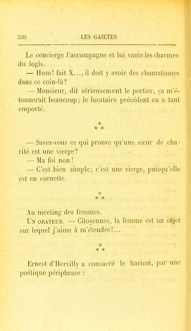 Le concierge l'accompagne et lui vante les charmes du logis. — Ilum! fait X..., il doit y avoir des rhumatismes dans ce coin-là? — Monsieur, dit sérieusement le portier, ça m'é- tonnerait beaucoup; le locataire précédent en a tant emporté. m — Savez-vous ce qui prouve qu'une sœur de cha- rité est une vierge? — Ma foi non ! — C'est bien simple; c'est une vierge, puisqu'elle est en cornette. ■* Au meeting des femmes. Un orateur. — Citoyennes, la femme est un sujet sur lequel j'aime à m'étendre!... Ernest d'ilervilly a consacré le haricot, par une poétique périphrase :