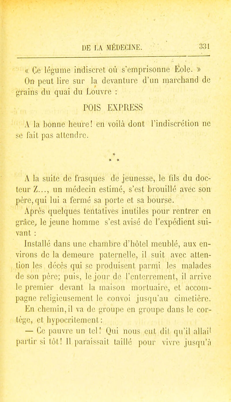 (( Ge légume indiscret, où s'emprisonne Eole. » On peut lire sur la devanture d'un marchand de grains du quai du Louvre : POIS EXPRESS A la bonne heure! en voilà dont l'indiscrétion ne se fait pas attendre. * « A la suite de frasques de jeunesse, le iils du doc- teur Z..., un médecin estimé, s'est brouillé avec son père, qui lui a fermé sa porte et sa bourse. Après quelques tentatives inutiles pour rentrer en gràce^ le jeune homme s'est avisé de l'expédient sui- vant : Installé dans une chambre d'hôtel meublé, aux en- virons de la demeure paternelle, il suit avec atten- tion les décès qui se produisent parmi les malades de son père; puis, le jour de l'enterrement, il arrive le premier devant la maison mortuaire, et accom- pagne religieusement le convoi jusqu'au cimetière. En chemin, il va de groupe en groupe dans le cor- tège, et hypocritement : — Ge pauvre un tel! Qui nous eut dit qu'il allait partir si tôt! Il paraissait taillé pour vivre jusqu'à