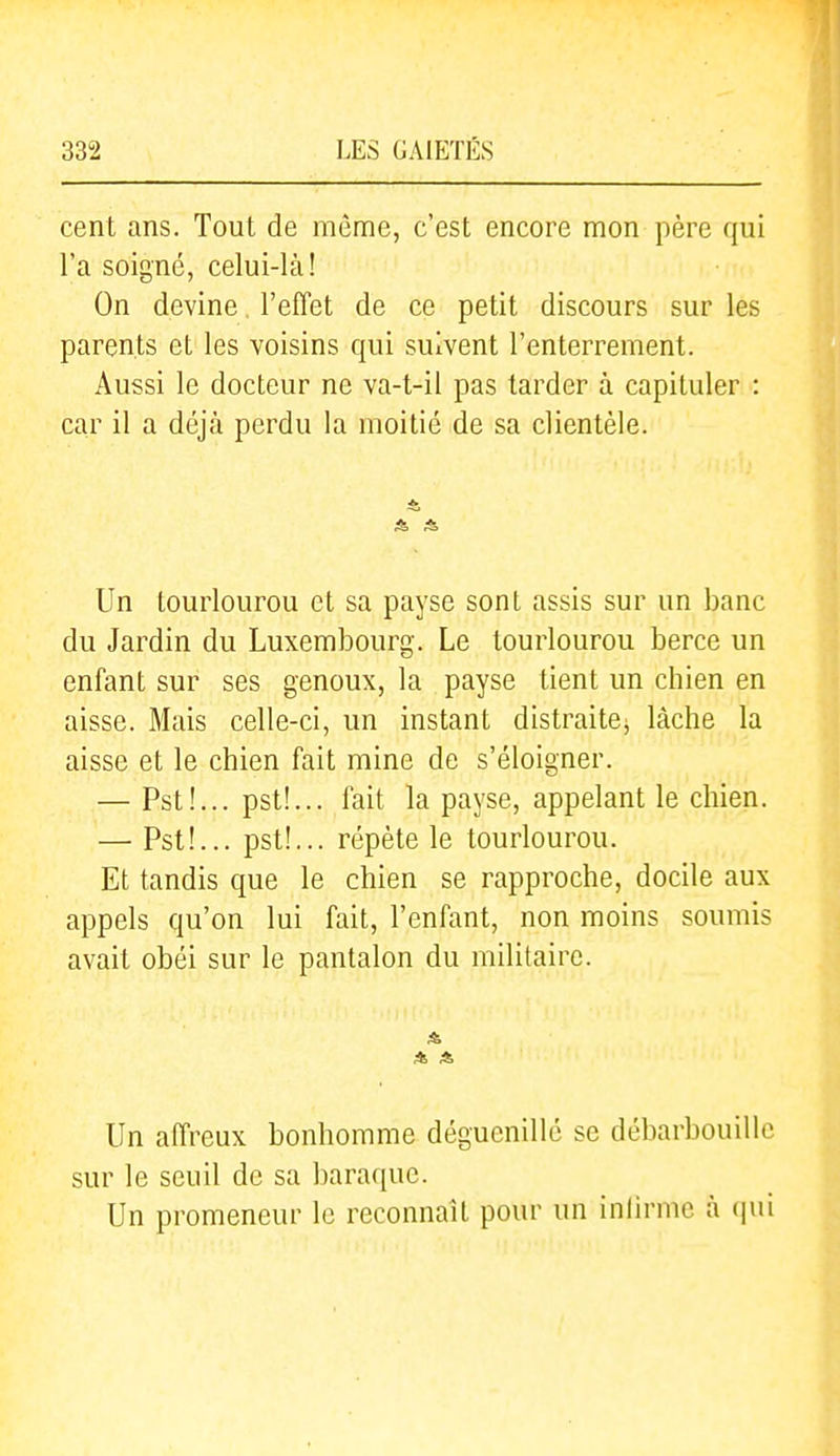 cent ans. Tout de même, c'est encore mon père qui l'a soigné, celui-là! On devine. l'effet de ce petit discours sur les parents et les voisins qui suivent l'enterrement. Aussi le docteur ne va-t-il pas tarder à capituler : car il a déjà perdu la moitié de sa clientèle. Un lourlourou et sa payse sont assis sur un banc du Jardin du Luxembourg. Le lourlourou berce un enfant sur ses genoux, la payse tient un chien en aisse. Mais celle-ci, un instant distraitej lâche la aisse et le chien fait raine de s'éloigner. — Pst!... pst!... fait la payse, appelant le chien. — Pst!... pst!... répète le lourlourou. Et tandis que le chien se rapproche, docile aux appels qu'on lui fait, l'enfant, non moins soumis avait obéi sur le pantalon du militaire. Un affreux bonhomme déguenillé se débarbouille sur le seuil de sa baraque. Un promeneur le reconnaît pour un inlirmc à (\m