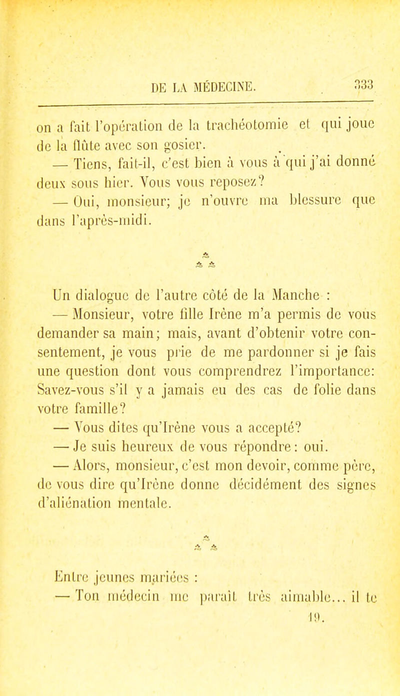 on a fait l'opération de la trachéotomie et qui joue de la (ïùte avec son gosier. — Tiens, fait-il, c'est bien à vous à qui j'ai donné deux sous hier. Vous vous reposez? — Oui, monsieur; je n'ouvre ma blessure que dans l'après-midi. A A Un dialogue de l'autre côté de la Manche : — Monsieur, votre fille Irène m'a permis de vous demander sa main; mais, avant d'obtenir votre con- sentement, je vous pi'ie de me pardonner si je fais une question dont vous comprendrez l'importance: Savez-vous s'il y a jamais eu des cas de folie dans votre famille? — Vous dites qu'Irène vous a accepté? — Je suis heureux de vous répondre: oui. — Alors, monsieur, c'est mon devoir, comme père, de vous dire qu'Irène donne décidément des signes d'aliénation mentale. Entre jeunes mariées : — Ton médecin me ])ai'ait très aimable... il te