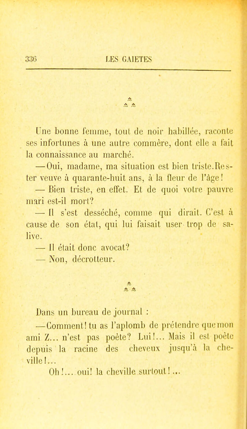 Une bonne fennne, tout de noir habillée, raconte ses infortunes à une autre commère, dont elle a fait la connaissance au marché. — Oui, madame, ma situation est bien triste.Res- ter veuve à quarante-huit ans, à la fleur de l'âge! — Bien triste, en effet. Et de quoi votre pauvre mari est-il mort? — Il s'est desséché, comme qui dirait. C'est à cause de son étal, qui lui faisait user trop de sa- live. — 11 était donc avocat? — Non, décrotteur. Dans un bureau de journal : —Comment! tu as l'aplomb de prétendre que mon ami Z... n'est pas poète? Lui!... Mais il est poète depuis la racine des cheveux jusqu'à la che- ville!... Oh!... oui! la cheville surtout!...