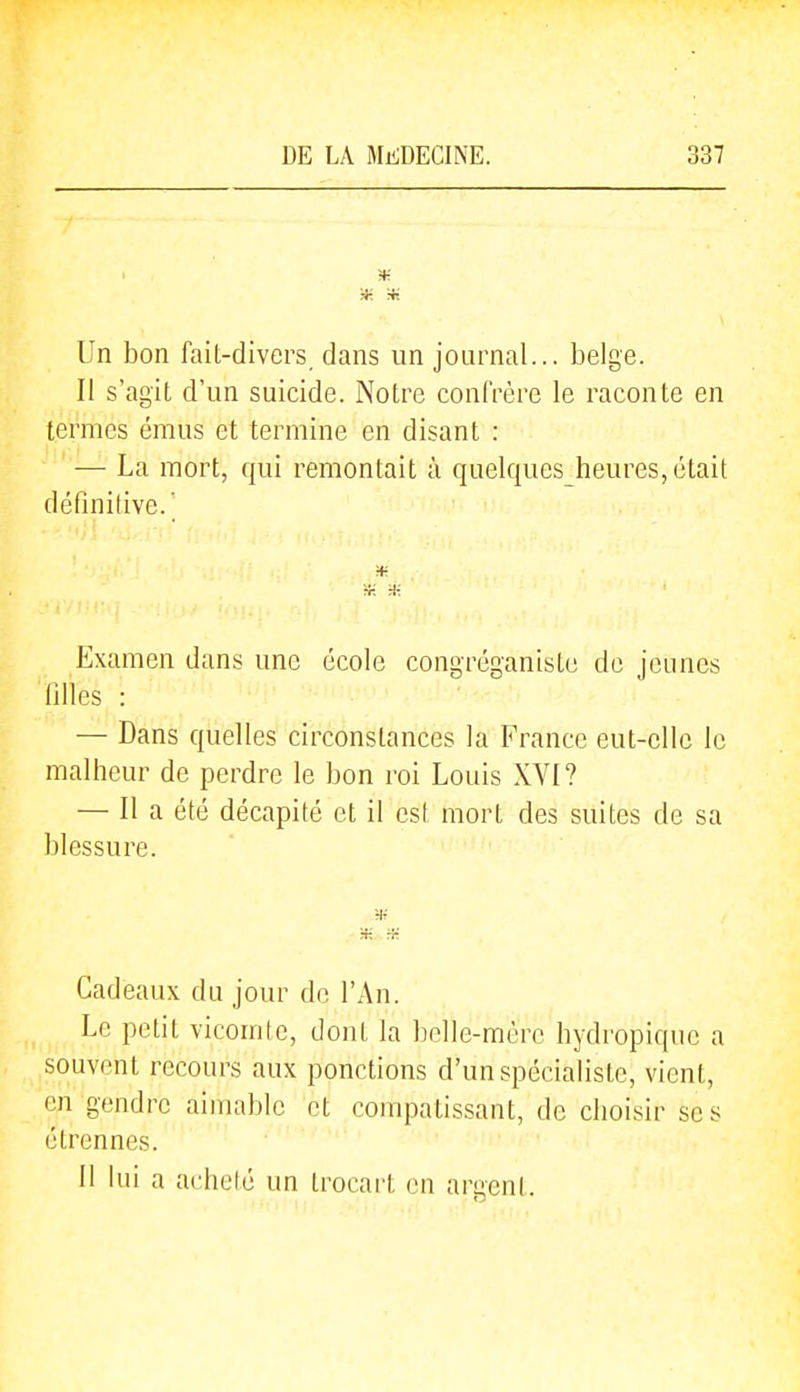1 w. Un bon fait-divers dans un journal... belge. Il s'agit d'un suicide. Notre confrère le raconte en termes émus et termine en disant : — La mort, qui remontait à quelques heures, était définitive.' Examen dans une école congréganiste de jeunes lilles : — Dans quelles circonstances la France eut-elle le malheur de perdre le bon roi Louis XVI? — Il a été décapité et il csl mort des suites de sa blessure. H-; ,4- Cadeaux du jour de l'An. Le petit vicomte, dont la belle-mère hydropique a souvent recours aux ponctions d'un spécialiste, vient, en gendre aimable et compatissant, de choisir ses étrennes. Il lui a achelé un trocart en argenl.