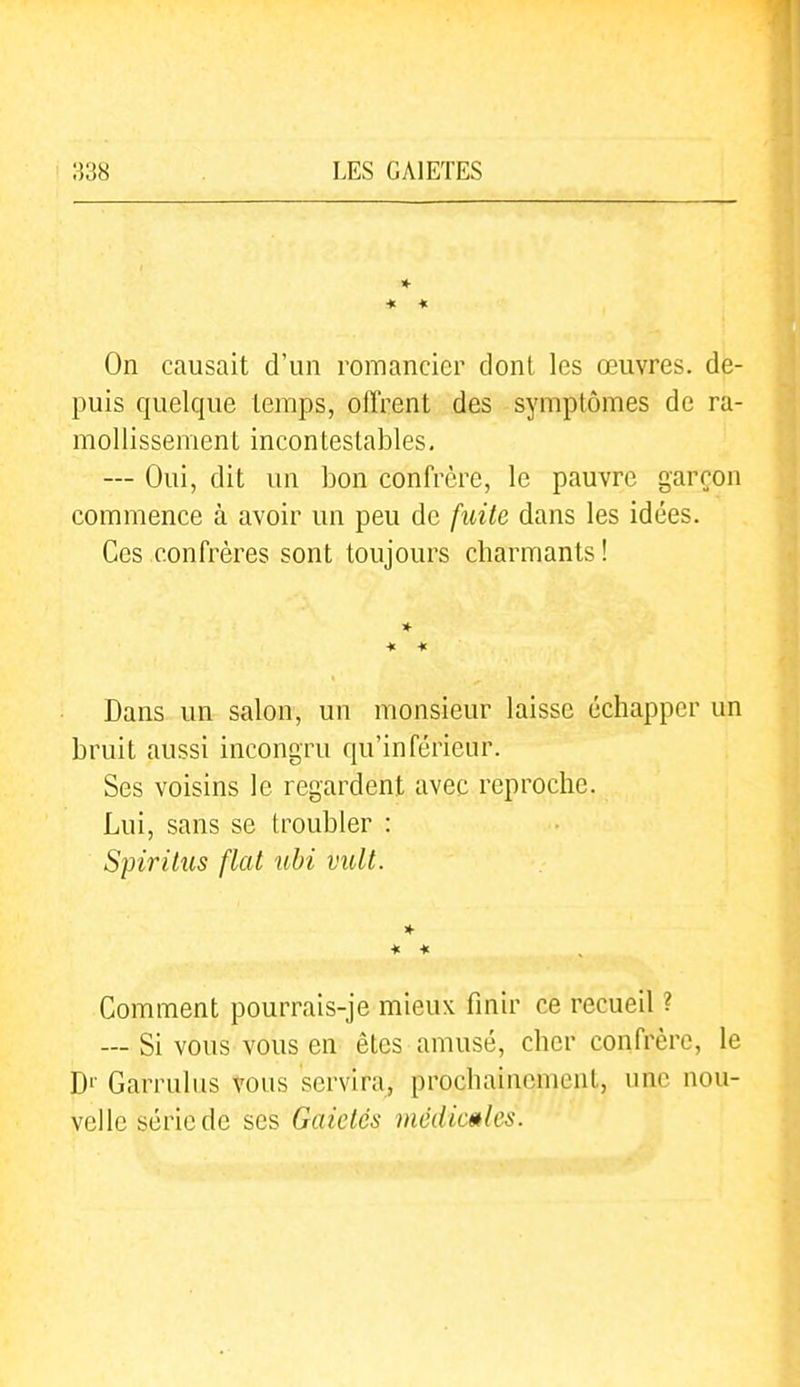 ■* « On causait d'un romancier dont les œuvres, de- puis cjuelque temps, olïrent des symptômes de ra- mollissement incontestables. — Oui, dit un bon confrère, le pauvre garçon commence à avoir un peu de fuite dans les idées. Ces confrères sont toujours charmants ! * * * Dans un salon, un monsieur laisse échapper un bruit aussi incongru qu'inférieur. Ses voisins le regardent avec reproche. Lui, sans se troubler : Spiritus flat uhi vult. * * * Comment pourrais-je mieux finir ce recueil ? — Si vous vous en êtes amusé, cher confrère, le D'' Garrulus vous servira, prochainement, une nou- velle série de ses Gaietés médicales.