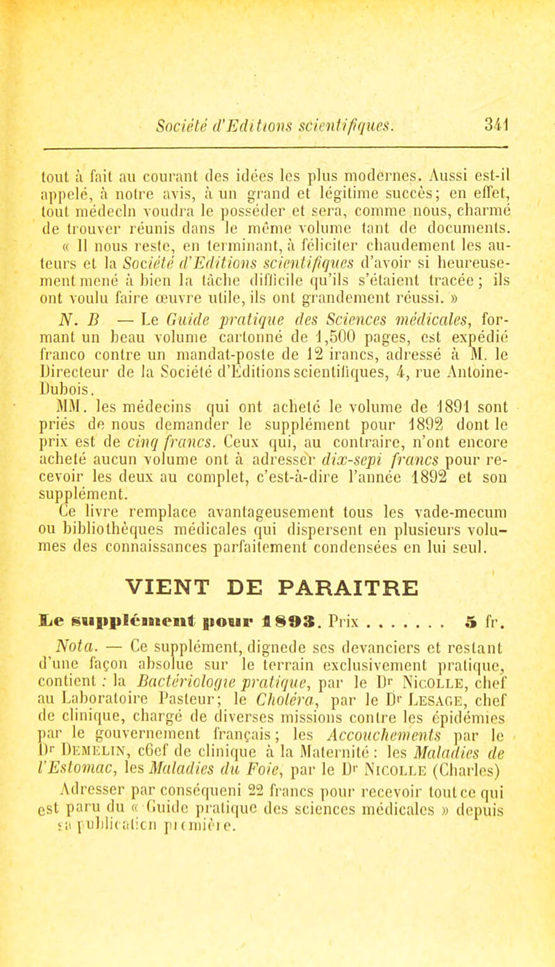 Société d'Edi tions scientifiques. tout à fiiit au courant des idées les plus modernes. Aussi est-il appelé, à notre avis, à un grand et légitime succès; en effet, tout médecin voudra le posséder et sera, comme nous, charmé de trouver l éunis dans le même volume tant de documents. « 11 nous reste, en terminant, à féliciter cliaudement les au- teurs et la Société d'Editions scientifiques d'avoir si heureuse- ment mené à hien la lâche diflicile qu'ils s'étaient tracée; ils ont voulu faire œuvre utile, ils ont grandement réussi. » N. B — Le Guide pratique des Sciences médicales, for- mant un heau volume cartonné de d,500 pages, est expédié franco contre un mandat-poste de 12 irancs, adressé à ftl. le Directeur de la Société d'Editions scientiliques, 4-, rue Antoine- Dubois. MM. les médecins qui ont acheté le volume de 1891 sont priés de nous demander le supplément pour 1892 dont le prix est de cinq francs. Ceux qui, au contraire, n'ont encore acheté aucun volume ont à adresser dix-scpi francs pour re- cevoir les deux au complet, c'est-à-dire l'année 1892 et son supplément. Ce livre remplace avantageusement tous les vade-mecum ou bibliothèques médicales qui dispersent en plusieurs volu- mes des connaissances parfaitement condensées en lui seul. VIENT DE PARAITRE lie guiipléinent pour 1S93. Prix 5 fr. Nota. — Ce supplément, dignede ses devanciers et restant d'une façon absolue sur le terrain exclusivement pratique, contient ; la Bactériologie pratique, par le D^ Nic.OLLE, chef au Laboratoire Pasteur; le Choléra, par le Dr Lesage, chef de clinique, chargé de diverses missions contre les épidémies par le gouvernement français; les Accouchements par le D- Demelin, c6ef de clinique à la Maternité : les Maladies de l'Estomac, les Maladies du Foie, par le D'- Nicolle (Charles) Adresser par conséqueni 22 francs pour recevoir tout ce qui est paru du « Guide pratique des sciences médicales » depuis 5il i nhlicalicn pumièie.
