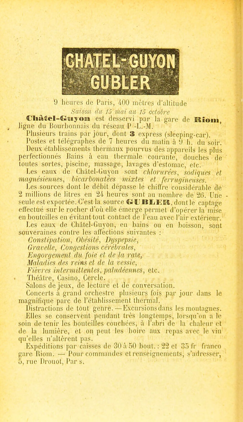 Gtiiiiiiiïj^N GUBtER 9 liCQi'Cs de Paris, 400 moires tl'ultiLude Saison du 15 mai au 15 octobre Cliàtel-CiQiyoBt est desservi par la gare de Rioin , ligne du lîourbonnais du réseau P -L.-xM. Plusieurs trains par jour, dont 3 express (sleeping-car). Postes et télégraphes de 7 heures du matin à 'J h. du soir. Deux établissements thermaux pourvus des appareils les plus perfectionnés Bains à eau thermale courante, douches de toutes sortes, piscine, massage, lavages d'estomac, etc. Les eaux de Chàtel-tùiyon sont chlorurées, sadiques et magnésiennes, bicarbonatées mixtes et ferrugineuses. Les sources dont le débit dépasse le chifiTre considérable de 2 millions de litres en 24 heures sont au nombre de 20. Une - seule est exportée. C'est la source GlîIlIiliK, dont le captage ell'ectué sur le rocher d'où elle émerge permet d'opérer la mise en bouteilles en évitant tout contact de l'eau avec l'air extérieur. Les eaux de Cliàtel-Guyon, en bains ou en boisson, sont souveraines contre les aflections suivantes : Constipation, Obésité, Dyspepsie, Gravelle, Congestions cérébrales. Engorgement du foie et de la raie. Maladies des reins et de la vessie. Fièvres intermittentes, paludéennes, etc. Théâtre, Casino, Cercle. Salons de jeux, de lecture et de conversation. Concerts à grand orchestre plusieurs fois par jour dans le magnifique parc de l'établissement thermal. Distractions de tout genre. — Excursions dans les montagnes. Elles se conservent pendant très longtemps, lorsqu'on a lo soin de tenir les bouteilles couchées, à l'abri de la chaleur et de la lumière, et on peut les boire aux repas avec le vin qu'elles n'altèrent pas. Expéditions par caisses de 30 à 50 bout. : 22 et 35 fr franco gare Hiom. — Pour commaïulos et renseignements, s'adresser, 5, rue Di'ouol, Par s.