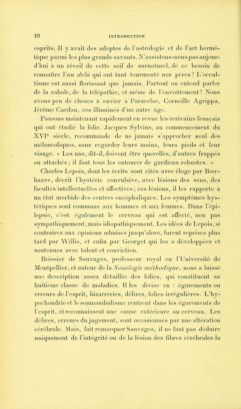 esprits. Jl y avait des adeptes de Tastrologie et de l'art hermé- tique parmi les plus grands savants. N'assistons-nous pas aujour- d'hui à un réveil de cette soif de surnaturel, de ce hesoin de connaître Van delà qui ont tant tourmenté nos pères ? L'occul- tisme est aussi florissant que jamais. Partout on entend parler de la cabale, de la télépathie, et même de l'envoûtement! Nous avons peu de choses à envier à Paracelse, Corneille Agrippa, Jérôme Cardan, ces illuminés d'un autre âge. Passons maintenant rapidement en revue les écrivains français qui ont étudié la folie. Jacques Sylvius, au commencement du XVP siècle, recommande de ne jamais s'approcher seul des mélancoliques, sans regarder leurs mains, leurs pieds et leur visage. « Les uns, dit-il, doivent être querellés, d'autres frappés ou attachés ; il faut tous les entourer de gardiens robustes. » Charles Lepois, dont les écrits sont cités avec éloge par Bœr- haave, décrit l'hystérie convulsive, avec lésions des sens, des facultés intellectuelles et affectives; ces lésions, il les rapporte à un état morbide des centres encéphaliques. Les symptômes hys-■ tériques sont communs aux hommes et aux femmes. Dans l'épi- lepsie, c'est également le cerveau qui est affecté, non pas sympathiquement, mais idiopathiquement. Les idées de Lepois, si contraires aux opinions admises jusqu'alors, furent reprises plus tard par Willis, et enfin par Georget qui les a développées et soutenues avec talent et conviction. Boissier de Sauvages, professeur royal en l'Université de Montpellier, et auteur de la Nosologie méthodique^ nous a laissé une description assez détaillée des folies, qui constituent sa huitième classe de maladies. Il les divise eu : égarements ou erreurs de l'esprit, bizarreries, délires, folies irrégulières. L'hy- pochondrie et le somnambulisme rentrent dans les égarements de l'esprit, et reconnaissent une cause extérieure au cerveau. Les délires, erreurs du jugement, sont occasionnés par une altération cérébrale. Mais, fait remarquer Sauvages, il ne faut pas déduire uniquement de l'intégrité ou de la lésion des fibres cérébrales la