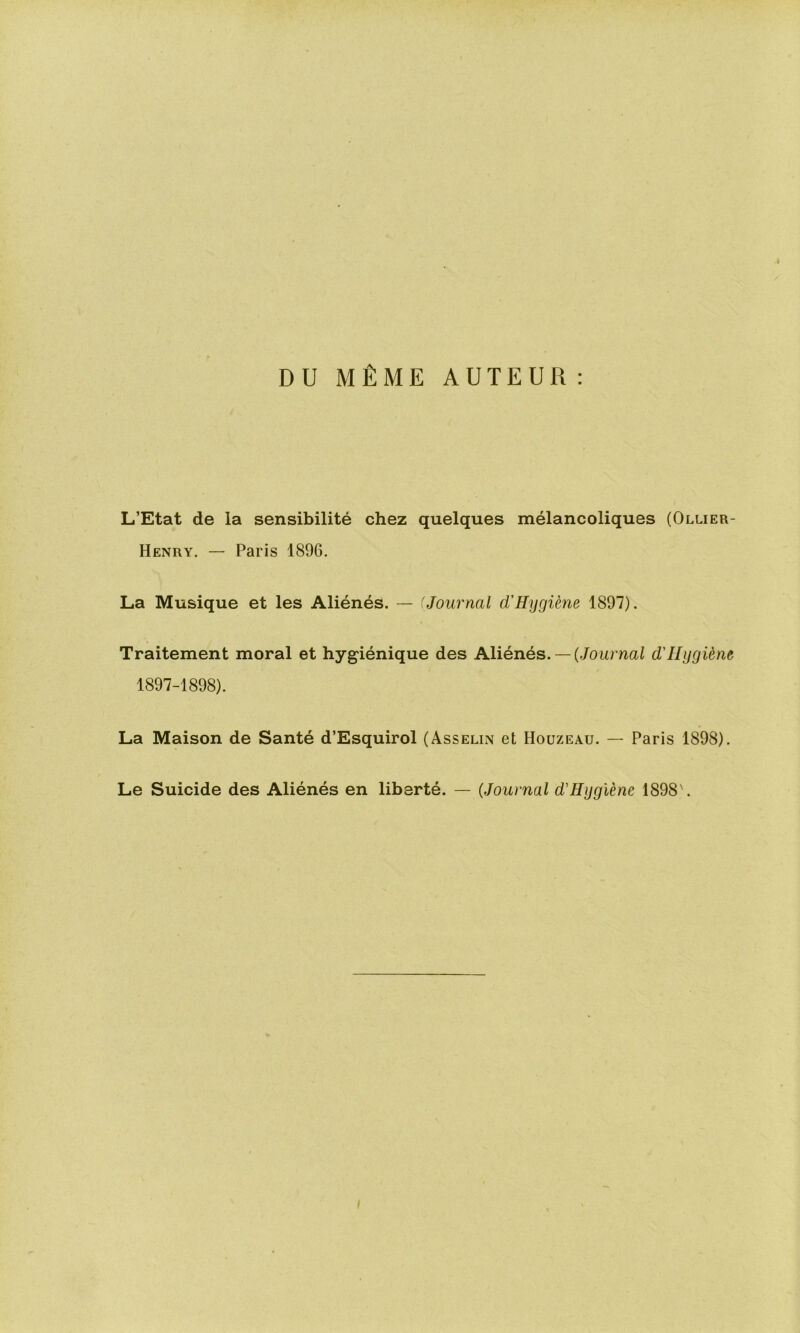 DU MÊME AUTEUR ; L’Etat de la sensibilité chez quelques mélancoliques (Ollier- Henry. — Paris 1896. La Musique et les Aliénés. — 'Journal d'Hygiène 1897). Traitement moral et hygiénique des Aliénés. —(Joumai d'Hygiène 1897-1898). La Maison de Santé d’Esquirol (Asselin et Houzeau. — Paris 1898). Le Suicide des Aliénés en liberté. — (Journal d'Hygiène 1898'.