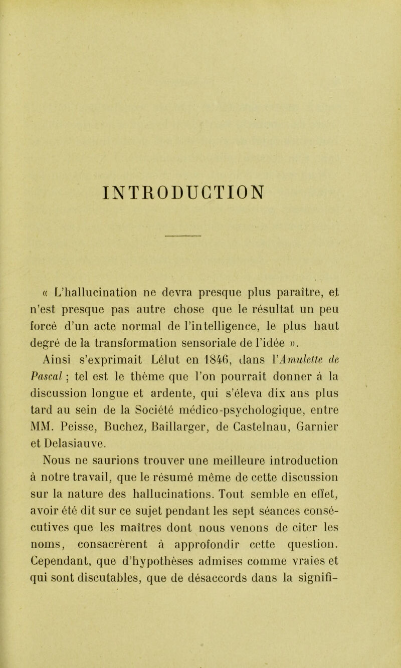 INTRODUCTION (( L’hallucination ne devra presque plus paraître, et n’est presque pas autre chose que le résultat un peu forcé d’un acte normal de l’intelligence, le plus haut degré de la transformation sensoriale de l’idée ». Ainsi s’exprimait Lélut en 1846, dans VAmulette de Pascal ; tel est le thème que l’on pourrait donner à la discussion longue et ardente, qui s’éleva dix ans plus tard au sein de la Société médico-psychologique, entre MM. Peisse, Bûchez, Baillarger, de Castelnau, Garnier et Delasiauve. Nous ne saurions trouver une meilleure introduction à notre travail, que le résumé même de cette discussion sur la nature des hallucinations. Tout semble en effet, avoir été dit sur ce sujet pendant les sept séances consé- cutives que les maîtres dont nous venons de citer les noms, consacrèrent à approfondir cette question. Cependant, que d’hypothèses admises comme vraies et qui sont discutables, que de désaccords dans la signifi-