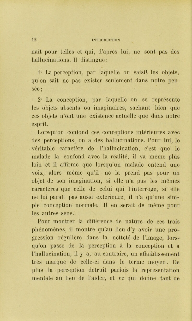 naît pour telles et qui, d’après lui, ne sont pas des hallucinations. Il distingue : 1° La perception, par laquelle on saisit les objets, qu’on sait ne pas exister seulement dans notre pen- sée ; 2° La conception, par laquelle on se représente les objets absents ou imaginaires, sachant bien que ces objets n’ont une existence actuelle que dans notre esprit. Lorsqu’on confond ces conceptions intérieures avec des perceptions, on a des hallucinations. Pour lui, le véritable caractère de l’hallucination, c’est que le malade la confond avec la réalité, il va même plus loin et il affirme que lorsqu’un malade entend une voix, alors même qu’il ne la prend pas pour un objet de son imagination, si elle n’a pas les mêmes caractères que celle de celui qui. l’interroge, si elle ne lui paraît pas aussi extérieure, il n’a qu’une sim- ple conception normale. Il en serait de même pour les autres sens. Pour montrer la différence de nature de ces trois phénomènes, il montre qu’au lieu d’y avoir une pro- gression régulière dans la netteté de l’image, lors- qu’on passe de la perception à la conception et à l’hallucination, il y a, au contraire, un affaiblissement très marqué de celle-ci dans le terme moyen. De plus la perception détruit parfois la représentation mentale au lieu de l’aider, et ce qui donne tant de