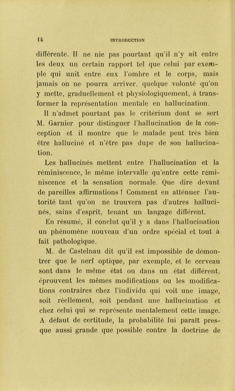 différente. Il ne nie pas pourtant qu’il n’y ait entre les deux un certain rapport tel que celui par exem- ple qui unit entre eux l’ombre et le corps, mais jamais on ne pourra arriver, quelque volonté qu’on y mette, graduellement et physiologiquement, à trans- former la représentation mentale en hallucination. Il n’admet pourtant pas le critérium dont se sert M. Garnier pour distinguer l’hallucination de la con- ception et il montre que le malade peut très bien être halluciné et n’étre pas dupe de son hallucina- tion. Les hallucinés mettent entre l’hallucination et la réminiscence, le même intervalle qu’entre cette rémi- niscence et la sensation normale. Que dire devant de pareilles affirmations ! Gomment en atténuer l’au- torité tant qu’on ne trouvera pas d’autres halluci- nés, sains d’esprit, tenant un langage différent. En résumé, il conclut qu’il y a dans l’hallucination un phénomène nouveau d’un ordre spécial et tout à fait pathologique. M. de Castelnau dit qu’il est impossible de démon- trer que le nerf optique, par exemple, et le cerveau sont dans le même état ou dans un état différent, éprouvent les mêmes modifications ou les modifica- tions contraires chez l’individu qui voit une image, soit réellement, soit pendant une hallucination et chez celui qui se représente mentalement cette image. A défaut de certitude, la probabilité lui paraît pres- que aussi grande que possible contre la doctrine de