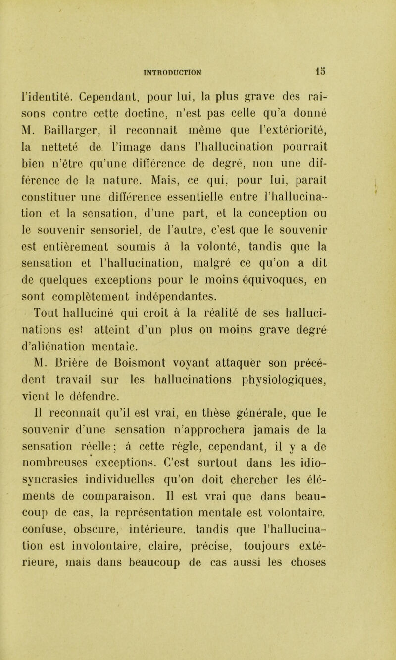 l’identité. Cependant, pour lui, la plus grave des rai- sons contre cette doctine, n’est pas celle cfu’a donné M. Baillarger, il reconnaît même que l’extériorité, la netteté de l’image dans l’hallucination pourrait bien n’être qu’une dilïérence de degré, non une dif- férence de la nature. Mais, ce qui, pour lui, paraît constituer une différence essentielle entre l’iiallncina- tion et la sensation, d’une part, et la conception ou le souvenir sensoriel, de l’autre, c’est que le souvenir est entièrement soumis à la volonté, tandis que la sensation et l’hallucination, malgré ce qu’on a dit de quelques exceptions pour le moins équivoques, en sont complètement indépendantes. Tout halluciné qui croit à la réalité de ses halluci- nations es! atteint d’un plus ou moins grave degré d’aliénation mentale. M. Brière de Boismont voyant attaquer son précé- dent travail sur les hallucinations physiologiques, vient le défendre. Il reconnaît qu’il est vrai, en thèse générale, que le souvenir d’une sensation n’approchera jamais de la sensation réelle ; à cette règle, cependant, il y a de » nombreuses exceptions. C’est surtout dans les idio- syncrasies individuelles qu’on doit chercher les élé- ments de comparaison. Il est vrai que dans beau- coup de cas, la représentation mentale est volontaire, confuse, obscure, intérieure, tandis que l’hallucina- tion est involontaire, claire, précise, toujours exté- rieure, mais dans beaucoup de cas aussi les choses