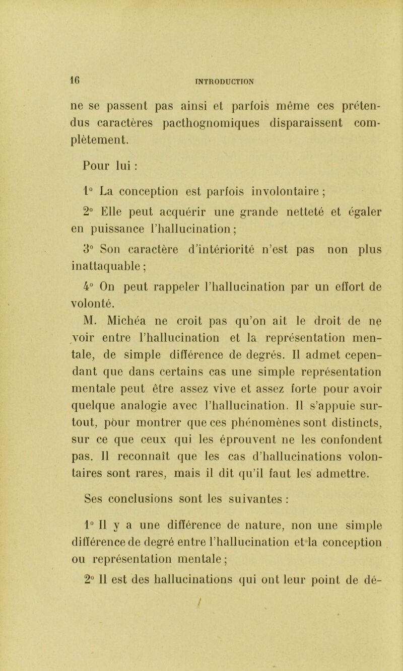 ne se passent pas ainsi et parfois même ces préten- dus caractères pacthognomiques disparaissent com- plètement. Pour lui : l La conception est parfois involontaire ; 2° Elle peut acquérir une grande netteté et égaler en puissance riiallucination ; 3° Son caractère d'intériorité n’est pas non plus inattaquable ; 4'* On peut rappeler l’hallucination par un effort de volonté. M. Michéa ne croit pas qu’on ait le droit de ne ^voir entre l’hallucination et la représentation men- tale, de simple différence de degrés. Il admet cepen- dant que dans certains cas une simple représentation mentale peut être assez vive et assez forte pour avoir quelque analogie avec l’hallucination. Il m’appuie sur- tout, pôur montrer que ces phénomènes sont distincts, sur ce que ceux qui les éprouvent ne les confondent pas. Il reconnaît que les cas d’hallucinations volon- taires sont rares, mais il dit qu’il faut les admettre. Ses conclusions sont les suivantes : IMl y a une différence de nature, non une simple différence de degré entre l’hallucination et la conception ou représentation mentale ; 2^ 11 est des hallucinations qui ont leur point de dé- /