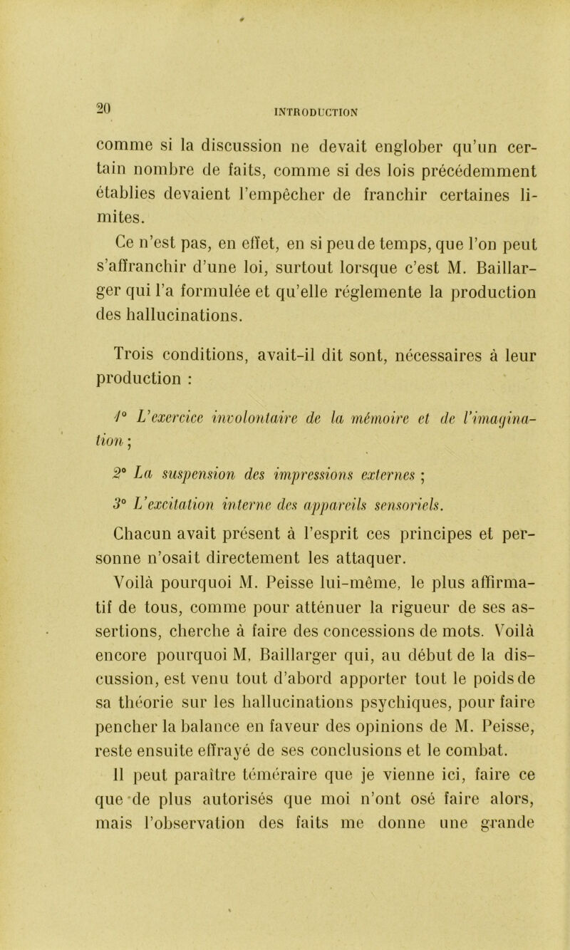 comme si la discussion ne devait englober qu’un cer- tain nombre de faits, comme si des lois précédemment établies devaient l’empêcher de franchir certaines li- mites. Ce n’est pas, en effet, en si peu de temps, que l’on peut s’affranchir d’une loi, surtout lorsque c’est M. Baillar- ger qui l’a formulée et qu’elle réglemente la production des hallucinations. Trois conditions, avait-il dit sont, nécessaires à leur production : 7® exercice involontaire de la mémoire et de rimagina- tion ; La suspension des impressions externes ; 3° L’excitation interne des appareils sensoriels. Chacun avait présent à l’esprit ces principes et per- sonne n’osait directement les attaquer. Voilcà pourquoi M. Peisse lui-même, le plus affirma- tif de tous, comme pour atténuer la rigueur de ses as- sertions, cherche à faire des concessions de mots. V'oilà encore pourquoi M, Baillarger qui, au début de la dis- cussion, est venu tout d’abord apporter tout le poids de sa théorie sur les hallucinations psychiques, pour faire pencher la balance en faveur des opinions de M. Peisse, reste ensuite effrayé de ses conclusions et le combat. 11 peut paraître téméraire que je vienne ici, faire ce que*de plus autorisés que moi n’ont osé faire alors, mais l’observation des faits me donne une grande