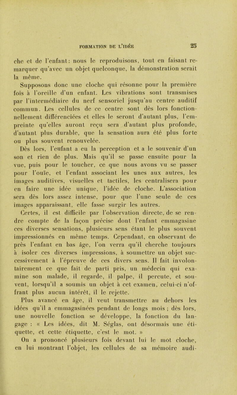 che et de renfant : nous le reproduisons, tout en faisant re- marquer qu’avec un objet quelconque, la démonstration serait la même. Supposons donc une cloche qui résonne pour la première fois à l’oreille d’un enfant. Les vibrations sont transmises par l’intermédiaire du nerf sensoriel jusqu’au centre auditif commun. Les cellules de ce centre sont dès lors foncLion- nellement différenciées et elles le seront d’autant plus, l’em- preinte qu’elles auront reçu sera d’autant plus profonde, d’autant plus durable, que la sensation aura été plus forte ou plus souvent renouvelée. Dès lors, l’enfant a eu la perception et a le souvenir d’un son et rien de plus. Mais qu’il se passe ensuite pour la vue, puis pour le toucher, ce que nous avons vu se passer pour l’ouïe, et l’enfant associant les unes aux autres, les images auditives, visuelles et tactiles, les centralisera pour en faire une idée unique, l’idée de cloche. L’association sera dès lors assez intense, pour que l’une seule de ces images apparaissant, elle fasse surgir les autres. Certes, il est difficile par l’observation directe, de se ren- dre compte de la façon précise dont l’enfant emmagasine ces diverses sensations, plusieurs sens étant le plus souvent impressionnés en même temps. Cependant, en observant de près l’enfant en bas âge, l’on verra qu’il cherche toujours à isoler ces diverses impressions, à soumettre un objet suc- cessivement à l’épreuve de ces divers sens. Il fait involon- tairement ce que fait de parti pris, un médecin qui exa- mine son malade, il regarde, il palpe, il percute, et sou- vent, lorsqu’il a soumis un objet à cet examen, ceiui-ci n’of- frant plus aucun intérêt, il le rejette. Plus avancé en âge, il veut transmettre au dehors les idées qu’il a emmagasinées pendant de longs mois ; dès lors, une nouvelle fonction se développe, la fonction du lan- gage ; « Les idées, dit M. Séglas, ont désormais une éti- quette, et cette étiquette, c’est le mot. )) On a prononcé plusieurs fois devant lui le mot cloche, en lui montrant l’objet, les cellules de sa mémoire audi-