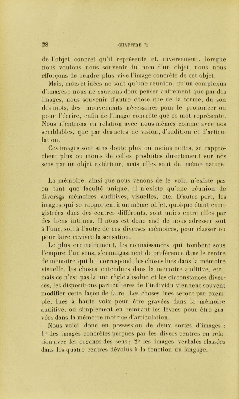 de l’objet concret qu’il représente et, inversement, lorsque nous voulons nous souvenir du nom d’un objet, nous nous ciïorçons de rendre plus vive l’inuige concrète de cet objet. Mais, mots et idées ne sont qu’une réunion, qu’un complexus d’images ; nous ne saurions donc penser autrement que par des images, nous souvenir d’autre chose que de la forme, du son des mots, des mouvements nécessaires pour le prononcer ou pour l’écrire, enfin de l’image concrète que ce mot représente. Nous n’entrons en relation avec nous-mêmes comme avec nos semblables, que par des actes de vision, d’audition et d’articu- lation. Ces images sont sans doute plus ou moins nettes, se rappro- chent plus ou moins de celles produites directement sur nos sens par un objet extérieur, mais elles sont de même nature. La mémoire, ainsi que nous venons de le voir, n’existe pas en tant que faculté unique, il n’existe qu’une réunion de divers^ mémoires auditives, visuelles, etc. D’autre part, les images qui se rapportent à un même objet, quoique étant enre- gistrées dans des centres différents, sont unies entre elles par des liens intimes. Il nous est donc aisé de nous adresser soit à l’une, soit à l’autre de ces diverses mémoires, pour classer ou pour faire revivre la sensation. Le plus ordinairement, les connaissances qui tombent sous l’empire d’un sens, s’emmagasinent de préférence dans le centre de mémoire qui lui correspond, les choses lues dans la mémoire visuelle, les choses entendues dans la mémoire auditive, etc. mais ce n’est pas là une règle absolue et les circonstances diver- ses, les dispositions particulières de l’individu viennent souvent modifier cette façon de faire. Les choses lues seront par exem- ple, lues à haute voix pour être gravées dans la mémoire auditive, ou simplement en remuant les lèvres pour être gra- vées dans la mémoire motrice d’articulation. Nous voici donc en possession de deux sortes d’images : des images concrètes perçues par les divers centres en rela- tion avec les organes des sens ; 2^^ les images verbales classées dans les quatre centres dévolus à la fond ion du langage.