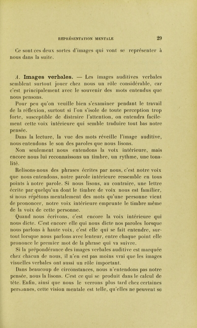 Ce sont ces (leux sortes d’images cjui vont se représenter à nous dans la suite. A. Imag'es verbales. — Les images auditives verbales semblent surtout jouer chez nous un rôle considérable, car c’est principalement avec le souvenir des mots entendus que nous pensons. Pour peu qu’on veuille bien s’examiner pendant le travail de la réflexion, surtout si l’on s’isole de toute perception trop forte, susceptible de distraire l’attention, on entendra facile- ment cette voix intérieure qui semble traduire tout bas notre pensée. Dans la lecture, la vue des mots réveille l’image auditive, nous entendons le son des paroles que nous lisons. Non seulement nous entendons la voix intérieure, mais encore nous lui reconnaissons un timbre, un rythme, une tona- lité. Relisons-nous des phrases écrites par nous, c’est notre voix que nous entendons, notre parole intérieure ressemble en tous points à notre parole. Si nous lisons, au contraire, une lettre écrite par quelqu’un dont le timbre de voix nous est familier, si nous répétons mentalement des mots qu’une personne vient de prononcer, notre voix intérieure emprunte le timbre même de la voix de cette personne. Quand nous écrivons, c’est encore la voix intérieure qui nous dicte. C’est encore elle qui nous dicte nos paroles lorsque nous parlons à haute voix, c’est elle qui se fait entendre, sur- tout lorsque nous parlons avec lenteur, entre chaque point elle prononce le premier mot de la phrase qui va suivre. Si la prépondérance des images verbales auditive est marquée chez chacun de nous, il n’en est pas moins vrai que les images visuelles verbales ont aussi un rôle important. Dans beaucoup de circonstances, nous n’entendons pas notre pensée, nous la lisons. C’est ce qui se produit dans le calcul de tête. Enfin, ainsi que nous le verrons plus tard chez certaines personnes, cette vision mentale est telle, qu’elles ne peuvent se