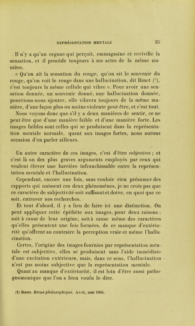 Il n’y a qu’un organe qui perçoit, emmagasine et revivifie la sensation, et il procède toujours à ses actes de la même ma- nière. (( Qu’on ait la sensation du rouge, qu’on ait le souvenir du rouge, qu’on voit le rouge dans une hallucination, dit Binet (Q, c’est toujours la même cellule qui vibre ». Pour avoir une sen- sation donnée, un souvenir donné, une hallucination donnée, pourrions-nous ajouter, elle vibrera toujours de la même ma- nière, d’une façon plus ou moins violente peut-être, et c’est tout. Nous voyons donc que s’il y a deux manières de sentir, ce ne peut être que d’une manière faible et d’une manière forte. Les images faibles sont celles qui se produisent dans la représenta- tion mentale normale, quant aux images fortes, nous aurons occasion d’en parler ailleurs. Un autre caractère de ces images, c’est d’être subjectives ; et c’est là un des plus graves arguments employés par ceux qui veulent élever une barrière infranchissable entre la représen- tation mentale et l’hallucination. Cependant, encore une fois, sans vouloir rien présumer des rapports qui unissent ces deux phénomènes, je ne crois pas que ce caractère de subjectivité soit suffisant et doive, en quoi que ce soit, entraver nos recherches. Et tout d’abord, il y a lieu de faire ici une distinction. On peut appliquer cette épithète aux images, pour deux raisons : soit à cause de leur origine, soit à cause même des caractères qu’elles présentent une fois formées, de ce manque d’extério- rité qu’offrent au contraire la perception vraie et même l’hallu- cination. Certes, l’origine des images fournies par représentation men- tale est subjective, elles se produisent sans l’aide immédiate d’une excitation extérieure, mais, dans ce sens, riiallucination n’est pas moins subjective que la représentation mentale. Quant au manque d’extériorité, il est loin d’être aussi patho- gnomonique que l’on a bien voulu le dire.