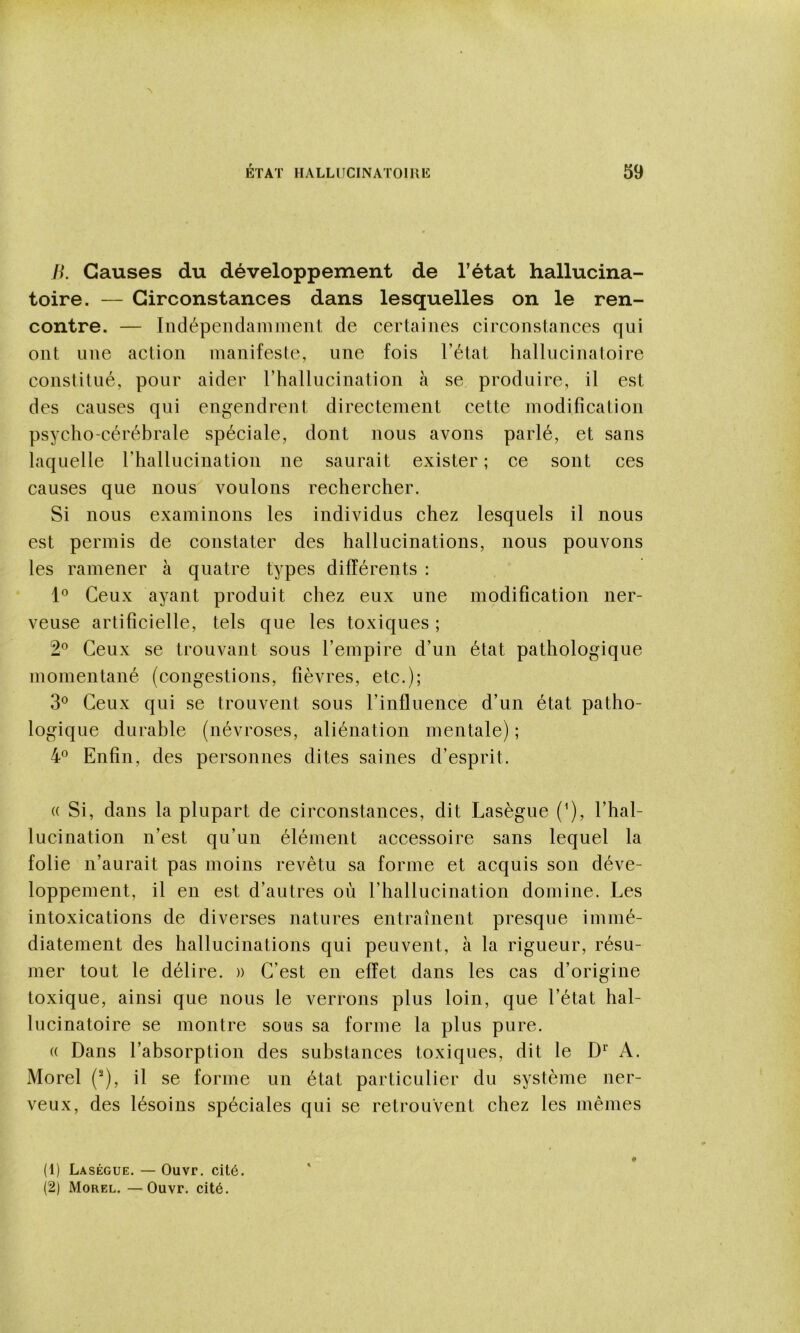 Ji. Causes du développement de l’état hallucina- toire. — Circonstances dans lesquelles on le ren- contre. — Indépendamment de certaines circonstances qui ont une action manifeste, une fois l’état hallucinatoire constitué, pour aider l’hallucination à se produire, il est des causes qui engendrent directement cette modification psycho-céréhrale spéciale, dont nous avons parlé, et sans laquelle l’hallucination ne saurait exister ; ce sont ces causes que nous voulons rechercher. Si nous examinons les individus chez lesquels il nous est permis de constater des hallucinations, nous pouvons les ramener à quatre types différents : Ceux ayant produit chez eux une modification ner- veuse artificielle, tels que les toxiques ; 2® Ceux se trouvant sous l’empire d’un état pathologique momentané (congestions, fièvres, etc.); Ceux qui se trouvent sous l’influence d’un état patho- logique durable (névroses, aliénation mentale) ; 4° Enfin, des personnes dites saines d’esprit. (( Si, dans la plupart de circonstances, dit Lasègue (’), l’hal- lucination n’est qu’un élément accessoire sans lequel la folie n’aurait pas moins revêtu sa forme et acquis son déve- loppement, il en est d’autres où l’hallucination domine. Les intoxications de diverses natures entraînent presque immé- diatement des hallucinations qui peuvent, à la rigueur, résu- mer tout le délire. » C’est en effet dans les cas d’origine toxique, ainsi que nous le verrons plus loin, que l’état hal- lucinatoire se montre sous sa forme la plus pure. (( Dans l’absorption des substances toxiques, dit le A. Morel (^), il se forme un état particulier du système ner- veux, des lésoins spéciales qui se retrouvent chez les mêmes # (1) Laségue. — Ouvr. cité. (2) Morel. — Ouvr. cité.